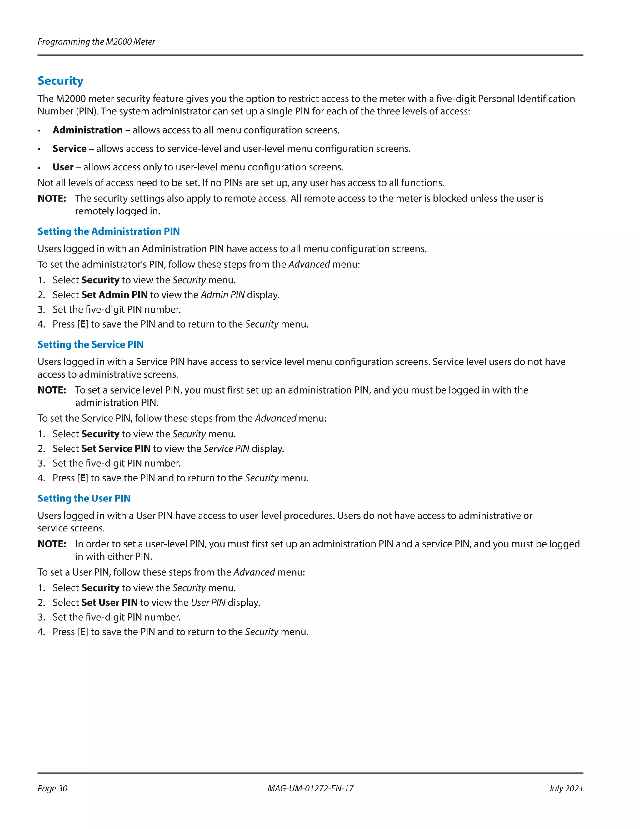 Security
The M2000 meter security feature gives you the option to restrict access to the meter with a five-digit Personal Identification
Number (PIN). The system administrator can set up a single PIN for each of the three levels of access:
•	 Administration – allows access to all menu configuration screens.
•	 Service – allows access to service-level and user-level menu configuration screens.
•	 User – allows access only to user-level menu configuration screens.
Not all levels of access need to be set. If no PINs are set up, any user has access to all functions.
OTE:	
N The security settings also apply to remote access. All remote access to the meter is blocked unless the user is
remotely logged in.
Setting the Administration PIN
Users logged in with an Administration PIN have access to all menu configuration screens.
To set the administrator's PIN, follow these steps from the Advanced menu:
1.	 Select Security to view the Security menu.
2.	 Select Set Admin PIN to view the Admin PIN display.
3.	 Set the five-digit PIN number.
4.	 Press [E] to save the PIN and to return to the Security menu.
Setting the Service PIN
Users logged in with a Service PIN have access to service level menu configuration screens. Service level users do not have
access to administrative screens.
OTE:	
N To set a service level PIN, you must first set up an administration PIN, and you must be logged in with the
administration PIN.
To set the Service PIN, follow these steps from the Advanced menu:
1.	 Select Security to view the Security menu.
2.	 Select Set Service PIN to view the Service PIN display.
3.	 Set the five-digit PIN number.
4.	 Press [E] to save the PIN and to return to the Security menu.
Setting the User PIN
Users logged in with a User PIN have access to user-level procedures. Users do not have access to administrative or
service screens.
OTE:	
N In order to set a user-level PIN, you must first set up an administration PIN and a service PIN, and you must be logged
in with either PIN.
To set a User PIN, follow these steps from the Advanced menu:
1.	 Select Security to view the Security menu.
2.	 Select Set User PIN to view the User PIN display.
3.	 Set the five-digit PIN number.
4.	 Press [E] to save the PIN and to return to the Security menu.
Programming the M2000 Meter
Page 30 July 2021
MAG-UM-01272-EN-17
 