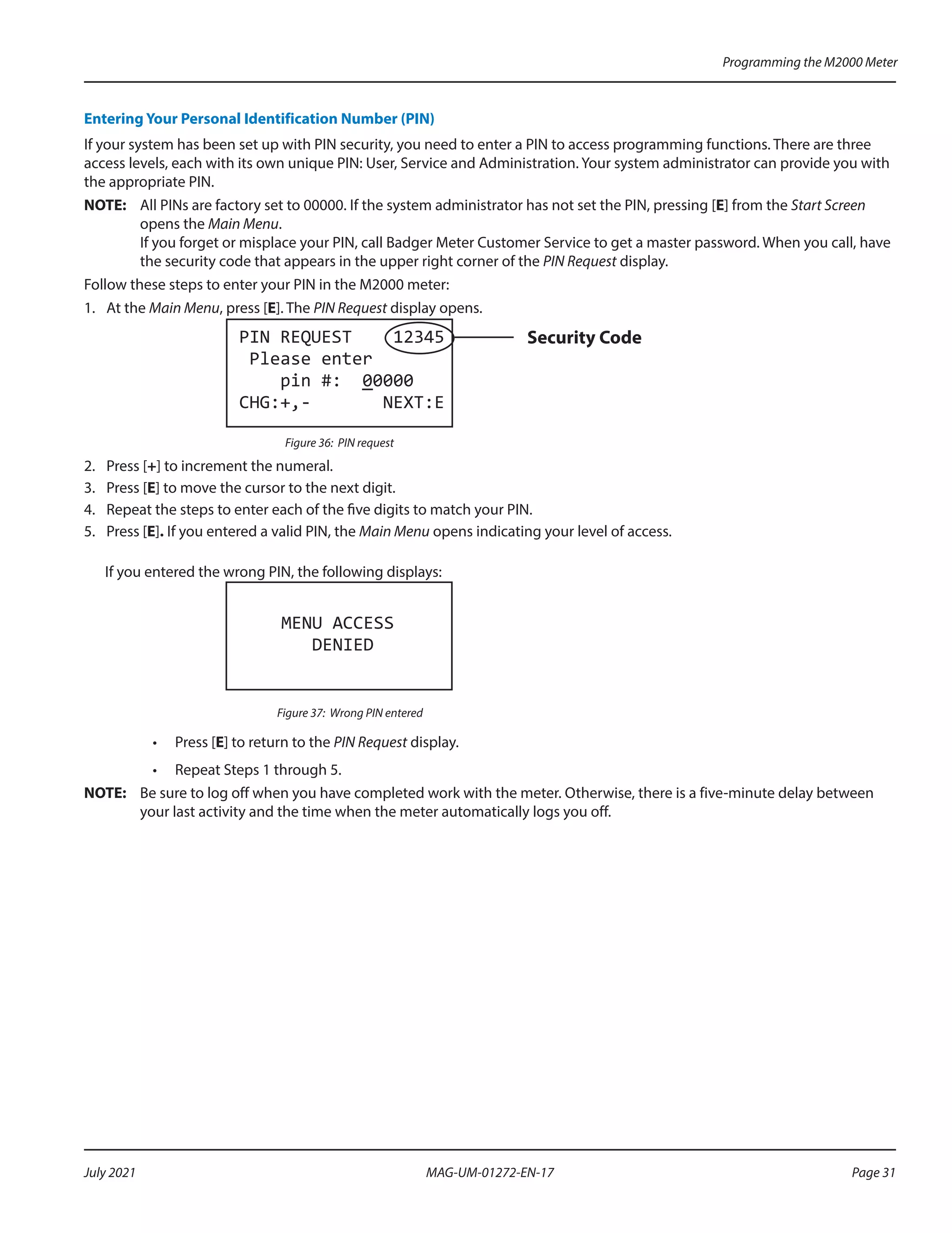 Entering Your Personal Identification Number (PIN)
If your system has been set up with PIN security, you need to enter a PIN to access programming functions. There are three
access levels, each with its own unique PIN: User, Service and Administration. Your system administrator can provide you with
the appropriate PIN.
OTE:	
N All PINs are factory set to 00000. If the system administrator has not set the PIN, pressing [E] from the Start Screen
opens the Main Menu.
If you forget or misplace your PIN, call Badger Meter Customer Service to get a master password. When you call, have
the security code that appears in the upper right corner of the PIN Request display.
Follow these steps to enter your PIN in the M2000 meter:
1.	 At the Main Menu, press [E]. The PIN Request display opens.
PIN REQUEST 12345
Please enter
pin #: 00000
CHG:+,- NEXT:E
Security Code
Figure 36: PIN request
2.	 Press [+] to increment the numeral.
3.	 Press [E] to move the cursor to the next digit.
4.	 Repeat the steps to enter each of the five digits to match your PIN.
5.	 Press [E]. If you entered a valid PIN, the Main Menu opens indicating your level of access.
If you entered the wrong PIN, the following displays:
MENU ACCESS
DENIED
Figure 37: Wrong PIN entered
•	 Press [E] to return to the PIN Request display.
•	 Repeat Steps 1 through 5.
OTE:	
N Be sure to log off when you have completed work with the meter. Otherwise, there is a five-minute delay between
your last activity and the time when the meter automatically logs you off.
Programming the M2000 Meter
Page 31
July 2021 MAG-UM-01272-EN-17
 