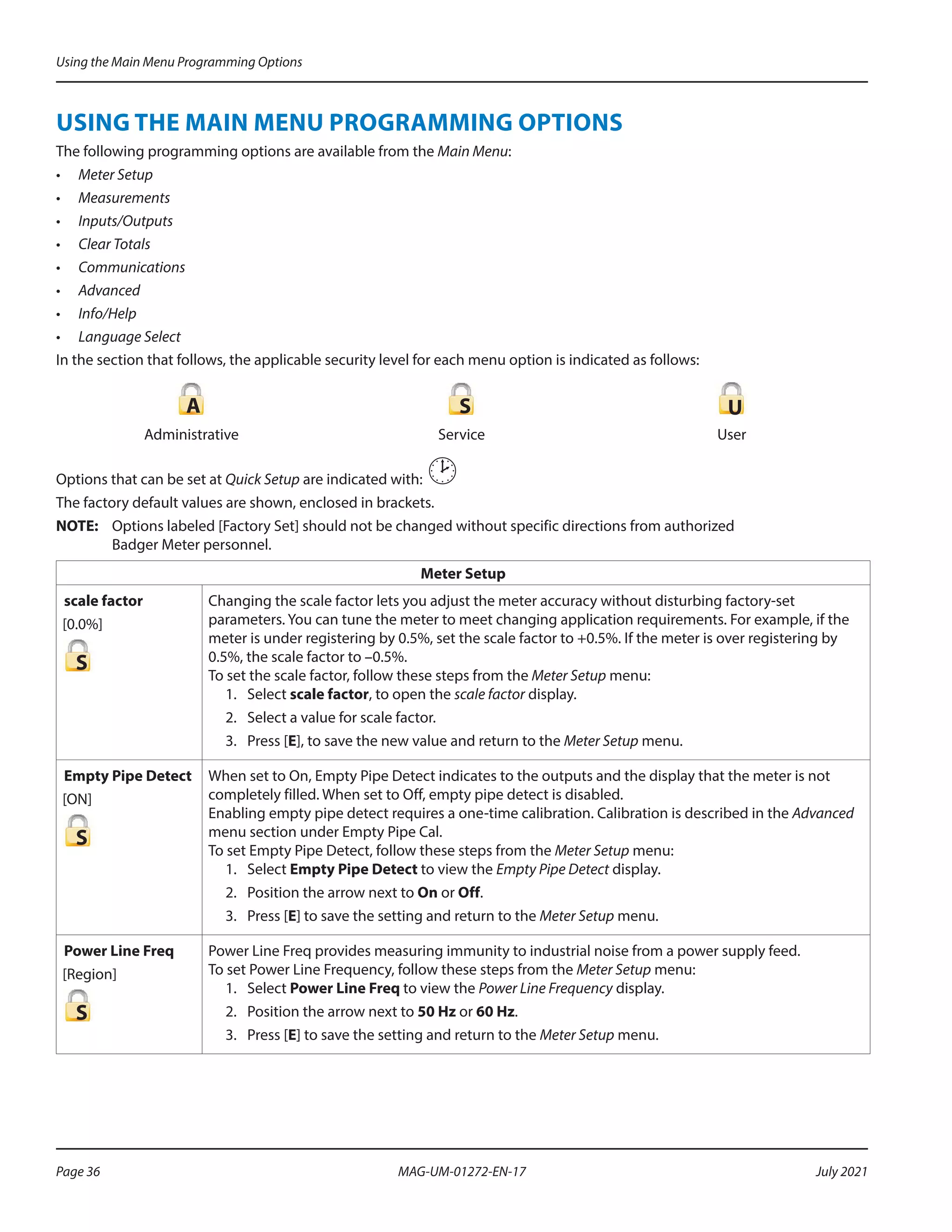 USING THE MAIN MENU PROGRAMMING OPTIONS
The following programming options are available from the Main Menu:
•	 Meter Setup
•	 Measurements
•	 Inputs/Outputs
•	 Clear Totals
•	 Communications
•	 Advanced
•	 Info/Help
•	 Language Select
In the section that follows, the applicable security level for each menu option is indicated as follows:
A S U
Administrative Service User
Options that can be set at Quick Setup are indicated with: 
The factory default values are shown, enclosed in brackets.
OTE:	
N Options labeled [Factory Set] should not be changed without specific directions from authorized
Badger Meter personnel.
Meter Setup
scale factor
[0.0%]
S
Changing the scale factor lets you adjust the meter accuracy without disturbing factory‑set
parameters. You can tune the meter to meet changing application requirements. For example, if the
meter is under registering by 0.5%, set the scale factor to +0.5%. If the meter is over registering by
0.5%, the scale factor to –0.5%.
To set the scale factor, follow these steps from the Meter Setup menu:
1.	Select scale factor, to open the scale factor display.
2.	 Select a value for scale factor.
3.	 Press [E], to save the new value and return to the Meter Setup menu.
Empty Pipe Detect
[ON]
S
When set to On, Empty Pipe Detect indicates to the outputs and the display that the meter is not
completely filled. When set to Off, empty pipe detect is disabled.
Enabling empty pipe detect requires a one-time calibration. Calibration is described in the Advanced
menu section under Empty Pipe Cal.
To set Empty Pipe Detect, follow these steps from the Meter Setup menu:
1.	Select Empty Pipe Detect to view the Empty Pipe Detect display.
2.	 Position the arrow next to On or Off.
3.	 Press [E] to save the setting and return to the Meter Setup menu.
Power Line Freq
[Region]
S
Power Line Freq provides measuring immunity to industrial noise from a power supply feed.
To set Power Line Frequency, follow these steps from the Meter Setup menu:
1.	Select Power Line Freq to view the Power Line Frequency display.
2.	 Position the arrow next to 50 Hz or 60 Hz.
3.	 Press [E] to save the setting and return to the Meter Setup menu.
Using the Main Menu Programming Options
Page 36 July 2021
MAG-UM-01272-EN-17
 