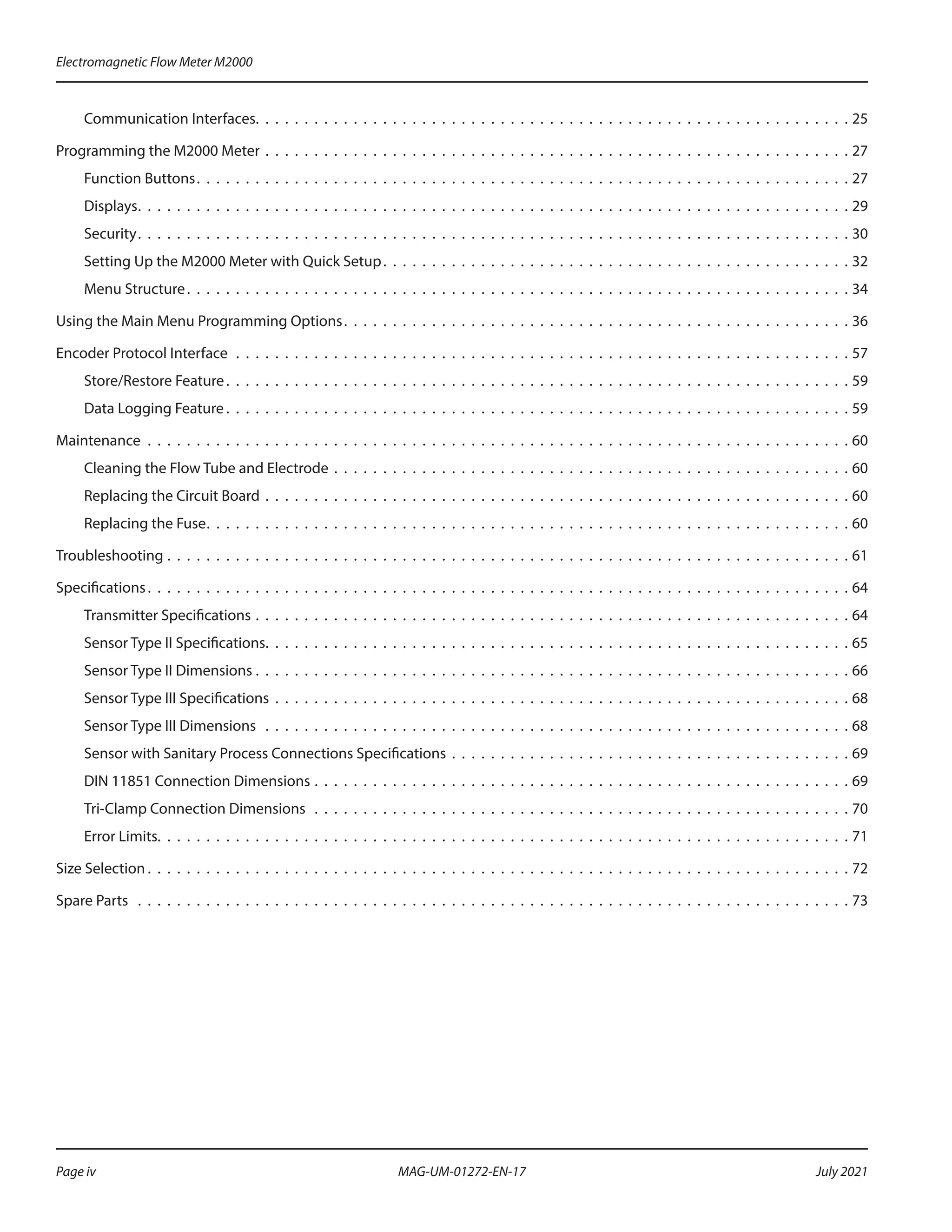 Communication Interfaces .  .  .  .  .  .  .  .  .  .  .  .  .  .  .  .  .  .  .  .  .  .  .  .  .  .  .  .  .  .  .  .  .  .  .  .  .  .  .  .  .  .  .  .  .  .  .  .  .  .  .  .  .  .  .  .  .  .  .  .  . 25
Programming the M2000 Meter .  .  .  .  .  .  .  .  .  .  .  .  .  .  .  .  .  .  .  .  .  .  .  .  .  .  .  .  .  .  .  .  .  .  .  .  .  .  .  .  .  .  .  .  .  .  .  .  .  .  .  .  .  .  .  .  .  .  .  .  27
Function Buttons .  .  .  .  .  .  .  .  .  .  .  .  .  .  .  .  .  .  .  .  .  .  .  .  .  .  .  .  .  .  .  .  .  .  .  .  .  .  .  .  .  .  .  .  .  .  .  .  .  .  .  .  .  .  .  .  .  .  .  .  .  .  .  .  .  .  . 27
Displays .  .  .  .  .  .  .  .  .  .  .  .  .  .  .  .  .  .  .  .  .  .  .  .  .  .  .  .  .  .  .  .  .  .  .  .  .  .  .  .  .  .  .  .  .  .  .  .  .  .  .  .  .  .  .  .  .  .  .  .  .  .  .  .  .  .  .  .  .  .  .  .  . 29
Security .  .  .  .  .  .  .  .  .  .  .  .  .  .  .  .  .  .  .  .  .  .  .  .  .  .  .  .  .  .  .  .  .  .  .  .  .  .  .  .  .  .  .  .  .  .  .  .  .  .  .  .  .  .  .  .  .  .  .  .  .  .  .  .  .  .  .  .  .  .  .  .  . 30
Setting Up the M2000 Meter with Quick Setup .  .  .  .  .  .  .  .  .  .  .  .  .  .  .  .  .  .  .  .  .  .  .  .  .  .  .  .  .  .  .  .  .  .  .  .  .  .  .  .  .  .  .  .  .  .  .  . 32
Menu Structure .  .  .  .  .  .  .  .  .  .  .  .  .  .  .  .  .  .  .  .  .  .  .  .  .  .  .  .  .  .  .  .  .  .  .  .  .  .  .  .  .  .  .  .  .  .  .  .  .  .  .  .  .  .  .  .  .  .  .  .  .  .  .  .  .  .  .  . 34
Using the Main Menu Programming Options .  .  .  .  .  .  .  .  .  .  .  .  .  .  .  .  .  .  .  .  .  .  .  .  .  .  .  .  .  .  .  .  .  .  .  .  .  .  .  .  .  .  .  .  .  .  .  .  .  .  .  . 36
Encoder Protocol Interface .  .  .  .  .  .  .  .  .  .  .  .  .  .  .  .  .  .  .  .  .  .  .  .  .  .  .  .  .  .  .  .  .  .  .  .  .  .  .  .  .  .  .  .  .  .  .  .  .  .  .  .  .  .  .  .  .  .  .  .  .  .  .  57
Store/Restore Feature .  .  .  .  .  .  .  .  .  .  .  .  .  .  .  .  .  .  .  .  .  .  .  .  .  .  .  .  .  .  .  .  .  .  .  .  .  .  .  .  .  .  .  .  .  .  .  .  .  .  .  .  .  .  .  .  .  .  .  .  .  .  .  . 59
Data Logging Feature  .  .  .  .  .  .  .  .  .  .  .  .  .  .  .  .  .  .  .  .  .  .  .  .  .  .  .  .  .  .  .  .  .  .  .  .  .  .  .  .  .  .  .  .  .  .  .  .  .  .  .  .  .  .  .  .  .  .  .  .  .  .  .  . 59
Maintenance .  .  .  .  .  .  .  .  .  .  .  .  .  .  .  .  .  .  .  .  .  .  .  .  .  .  .  .  .  .  .  .  .  .  .  .  .  .  .  .  .  .  .  .  .  .  .  .  .  .  .  .  .  .  .  .  .  .  .  .  .  .  .  .  .  .  .  .  .  .  .  .  60
Cleaning the Flow Tube and Electrode .  .  .  .  .  .  .  .  .  .  .  .  .  .  .  .  .  .  .  .  .  .  .  .  .  .  .  .  .  .  .  .  .  .  .  .  .  .  .  .  .  .  .  .  .  .  .  .  .  .  .  .  .  60
Replacing the Circuit Board .  .  .  .  .  .  .  .  .  .  .  .  .  .  .  .  .  .  .  .  .  .  .  .  .  .  .  .  .  .  .  .  .  .  .  .  .  .  .  .  .  .  .  .  .  .  .  .  .  .  .  .  .  .  .  .  .  .  .  .  60
Replacing the Fuse .  .  .  .  .  .  .  .  .  .  .  .  .  .  .  .  .  .  .  .  .  .  .  .  .  .  .  .  .  .  .  .  .  .  .  .  .  .  .  .  .  .  .  .  .  .  .  .  .  .  .  .  .  .  .  .  .  .  .  .  .  .  .  .  .  . 60
Troubleshooting .  .  .  .  .  .  .  .  .  .  .  .  .  .  .  .  .  .  .  .  .  .  .  .  .  .  .  .  .  .  .  .  .  .  .  .  .  .  .  .  .  .  .  .  .  .  .  .  .  .  .  .  .  .  .  .  .  .  .  .  .  .  .  .  .  .  .  .  .  .  61
Specifications .  .  .  .  .  .  .  .  .  .  .  .  .  .  .  .  .  .  .  .  .  .  .  .  .  .  .  .  .  .  .  .  .  .  .  .  .  .  .  .  .  .  .  .  .  .  .  .  .  .  .  .  .  .  .  .  .  .  .  .  .  .  .  .  .  .  .  .  .  .  .  . 64
Transmitter Specifications .  .  .  .  .  .  .  .  .  .  .  .  .  .  .  .  .  .  .  .  .  .  .  .  .  .  .  .  .  .  .  .  .  .  .  .  .  .  .  .  .  .  .  .  .  .  .  .  .  .  .  .  .  .  .  .  .  .  .  .  .  64
Sensor Type II Specifications .  .  .  .  .  .  .  .  .  .  .  .  .  .  .  .  .  .  .  .  .  .  .  .  .  .  .  .  .  .  .  .  .  .  .  .  .  .  .  .  .  .  .  .  .  .  .  .  .  .  .  .  .  .  .  .  .  .  .  . 65
Sensor Type II Dimensions .  .  .  .  .  .  .  .  .  .  .  .  .  .  .  .  .  .  .  .  .  .  .  .  .  .  .  .  .  .  .  .  .  .  .  .  .  .  .  .  .  .  .  .  .  .  .  .  .  .  .  .  .  .  .  .  .  .  .  .  .  66
Sensor Type III Specifications .  .  .  .  .  .  .  .  .  .  .  .  .  .  .  .  .  .  .  .  .  .  .  .  .  .  .  .  .  .  .  .  .  .  .  .  .  .  .  .  .  .  .  .  .  .  .  .  .  .  .  .  .  .  .  .  .  .  .  68
Sensor Type III Dimensions  .  .  .  .  .  .  .  .  .  .  .  .  .  .  .  .  .  .  .  .  .  .  .  .  .  .  .  .  .  .  .  .  .  .  .  .  .  .  .  .  .  .  .  .  .  .  .  .  .  .  .  .  .  .  .  .  .  .  .  .  68
Sensor with Sanitary Process Connections Specifications .  .  .  .  .  .  .  .  .  .  .  .  .  .  .  .  .  .  .  .  .  .  .  .  .  .  .  .  .  .  .  .  .  .  .  .  .  .  .  .  .  69
DIN 11851 Connection Dimensions .  .  .  .  .  .  .  .  .  .  .  .  .  .  .  .  .  .  .  .  .  .  .  .  .  .  .  .  .  .  .  .  .  .  .  .  .  .  .  .  .  .  .  .  .  .  .  .  .  .  .  .  .  .  .  69
Tri-Clamp Connection Dimensions  .  .  .  .  .  .  .  .  .  .  .  .  .  .  .  .  .  .  .  .  .  .  .  .  .  .  .  .  .  .  .  .  .  .  .  .  .  .  .  .  .  .  .  .  .  .  .  .  .  .  .  .  .  .  .  70
Error Limits .  .  .  .  .  .  .  .  .  .  .  .  .  .  .  .  .  .  .  .  .  .  .  .  .  .  .  .  .  .  .  .  .  .  .  .  .  .  .  .  .  .  .  .  .  .  .  .  .  .  .  .  .  .  .  .  .  .  .  .  .  .  .  .  .  .  .  .  .  .  . 71
Size Selection  .  .  .  .  .  .  .  .  .  .  .  .  .  .  .  .  .  .  .  .  .  .  .  .  .  .  .  .  .  .  .  .  .  .  .  .  .  .  .  .  .  .  .  .  .  .  .  .  .  .  .  .  .  .  .  .  .  .  .  .  .  .  .  .  .  .  .  .  .  .  .  . 72
Spare Parts  .  .  .  .  .  .  .  .  .  .  .  .  .  .  .  .  .  .  .  .  .  .  .  .  .  .  .  .  .  .  .  .  .  .  .  .  .  .  .  .  .  .  .  .  .  .  .  .  .  .  .  .  .  .  .  .  .  .  .  .  .  .  .  .  .  .  .  .  .  .  .  .  .  73
Electromagnetic Flow Meter M2000
Page iv July 2021
MAG-UM-01272-EN-17
 