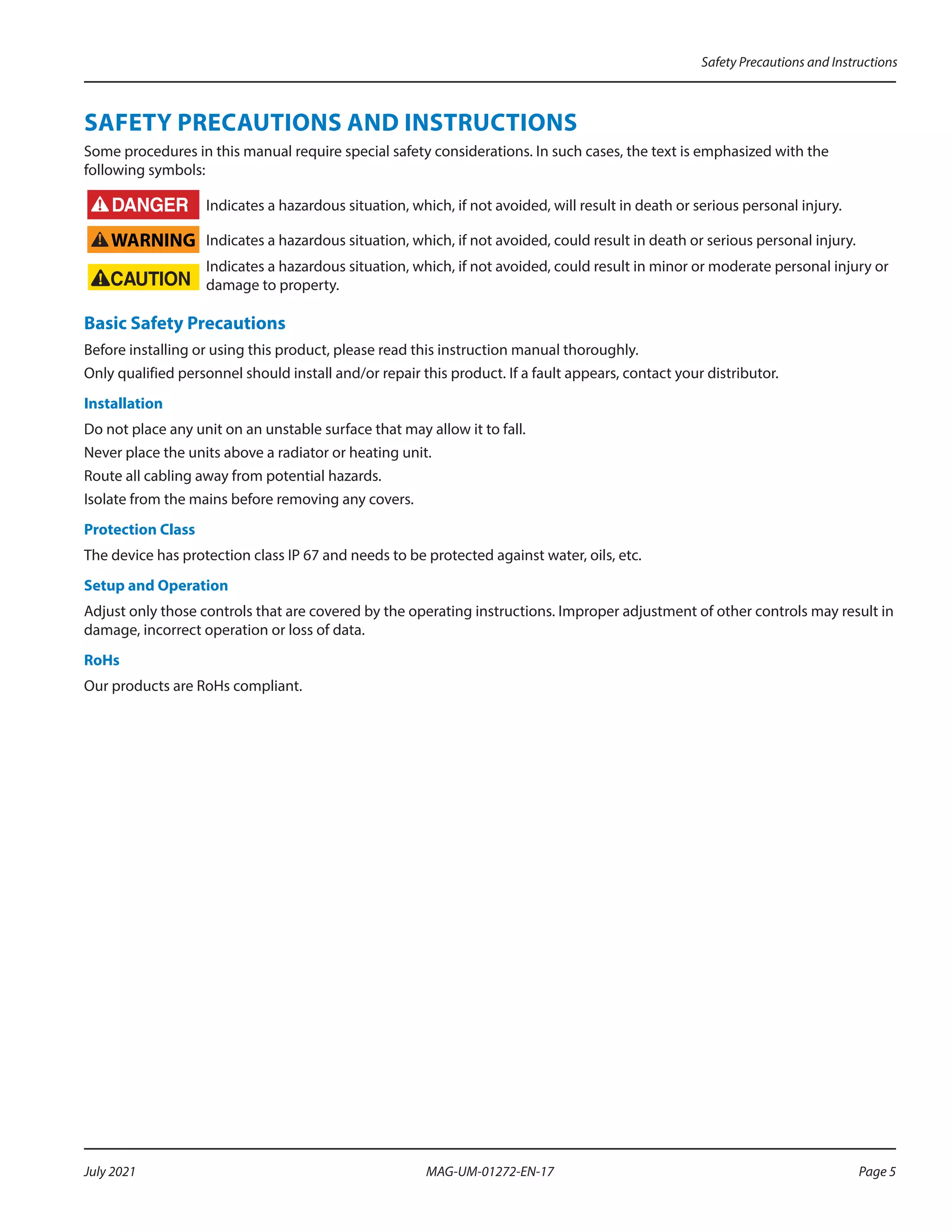 SAFETY PRECAUTIONS AND INSTRUCTIONS
Some procedures in this manual require special safety considerations. In such cases, the text is emphasized with the
following symbols:
Indicates a hazardous situation, which, if not avoided, will result in death or serious personal injury.
WARNING Indicates a hazardous situation, which, if not avoided, could result in death or serious personal injury.
Indicates a hazardous situation, which, if not avoided, could result in minor or moderate personal injury or
damage to property.
Basic Safety Precautions
Before installing or using this product, please read this instruction manual thoroughly.
Only qualified personnel should install and/or repair this product. If a fault appears, contact your distributor.
Installation
Do not place any unit on an unstable surface that may allow it to fall.
Never place the units above a radiator or heating unit.
Route all cabling away from potential hazards.
Isolate from the mains before removing any covers.
Protection Class
The device has protection class IP 67 and needs to be protected against water, oils, etc.
Setup and Operation
Adjust only those controls that are covered by the operating instructions. Improper adjustment of other controls may result in
damage, incorrect operation or loss of data.
RoHs
Our products are RoHs compliant.
Safety Precautions and Instructions
Page 5
July 2021 MAG-UM-01272-EN-17
 