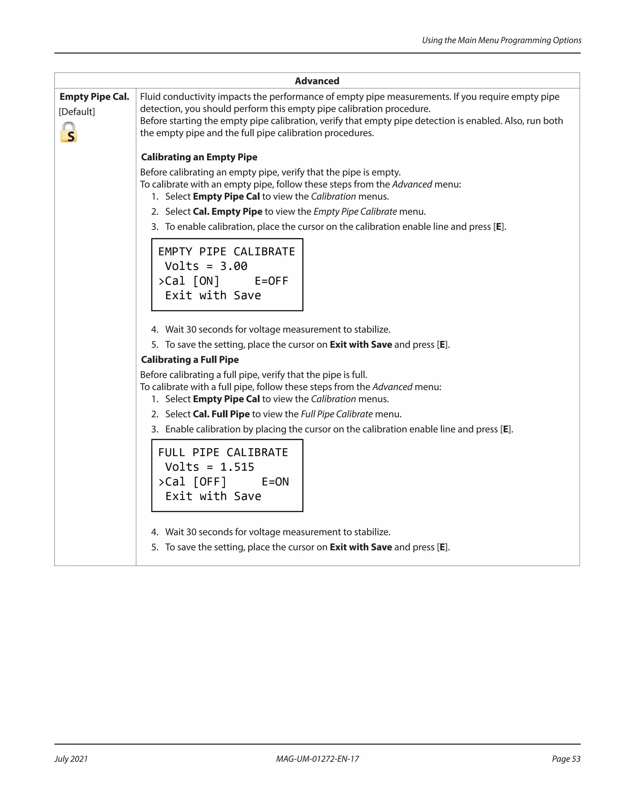 Advanced
Empty Pipe Cal.
[Default]
S
Fluid conductivity impacts the performance of empty pipe measurements. If you require empty pipe
detection, you should perform this empty pipe calibration procedure.
Before starting the empty pipe calibration, verify that empty pipe detection is enabled. Also, run both
the empty pipe and the full pipe calibration procedures.
Calibrating an Empty Pipe
Before calibrating an empty pipe, verify that the pipe is empty.
To calibrate with an empty pipe, follow these steps from the Advanced menu:
1.	Select Empty Pipe Cal to view the Calibration menus.
2. 	 Select Cal. Empty Pipe to view the Empty Pipe Calibrate menu.
3.	 To enable calibration, place the cursor on the calibration enable line and press [E].
4. 	 Wait 30 seconds for voltage measurement to stabilize.
5. 	 To save the setting, place the cursor on Exit with Save and press [E].
Calibrating a Full Pipe
Before calibrating a full pipe, verify that the pipe is full.
To calibrate with a full pipe, follow these steps from the Advanced menu:
1.	Select Empty Pipe Cal to view the Calibration menus.
2. 	 Select Cal. Full Pipe to view the Full Pipe Calibrate menu.
3.	 Enable calibration by placing the cursor on the calibration enable line and press [E].
4. 	 Wait 30 seconds for voltage measurement to stabilize.
5. 	 To save the setting, place the cursor on Exit with Save and press [E].
Using the Main Menu Programming Options
Page 53
July 2021 MAG-UM-01272-EN-17
 
