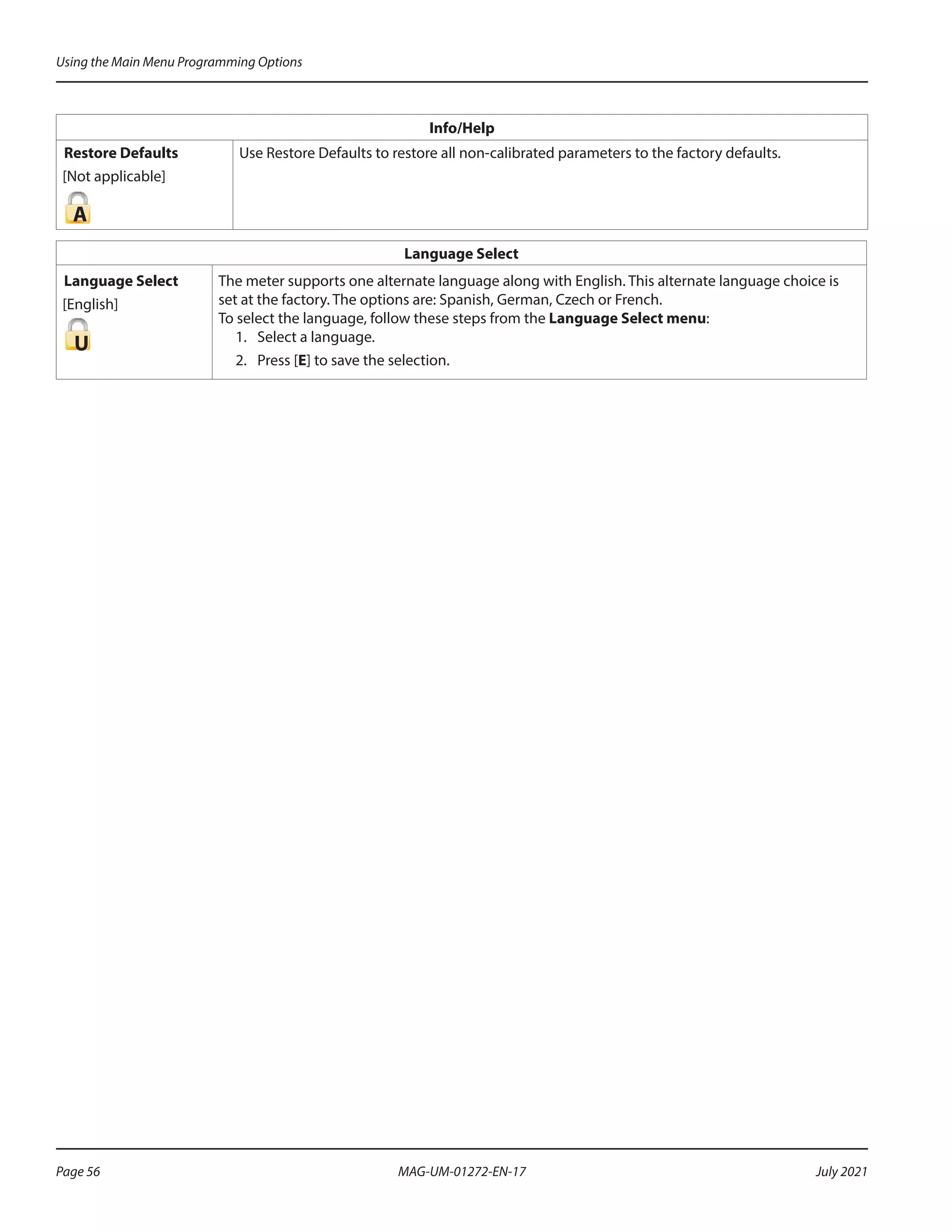 Info/Help
Restore Defaults
[Not applicable]
A
Use Restore Defaults to restore all non-calibrated parameters to the factory defaults.
Language Select
Language Select
[English]
U
The meter supports one alternate language along with English. This alternate language choice is
set at the factory. The options are: Spanish, German, Czech or French.
To select the language, follow these steps from the Language Select menu:
1.	 Select a language.
2.	 Press [E] to save the selection.
Using the Main Menu Programming Options
Page 56 July 2021
MAG-UM-01272-EN-17
 