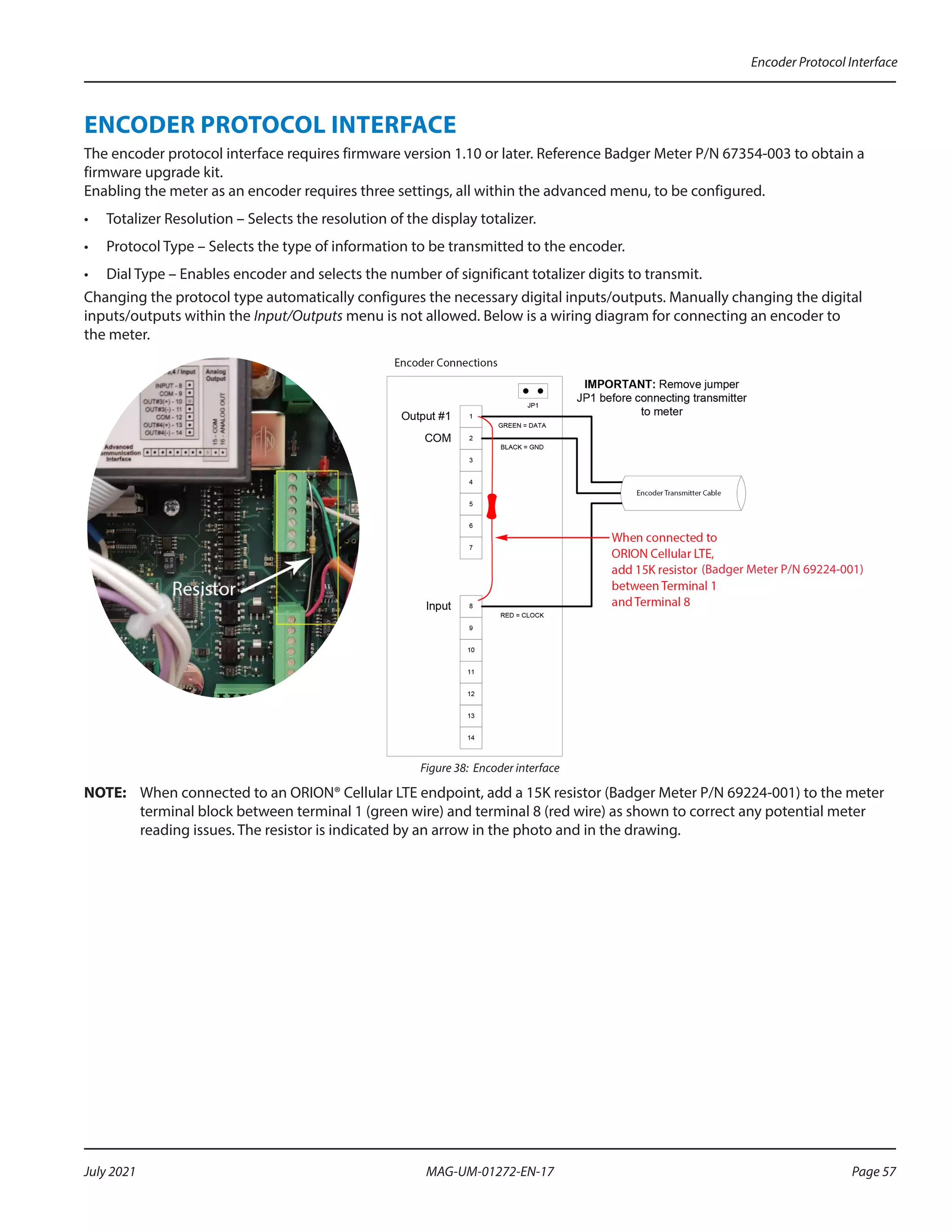 ENCODER PROTOCOL INTERFACE
The encoder protocol interface requires firmware version 1.10 or later. Reference Badger Meter P/N 67354-003 to obtain a
firmware upgrade kit.
Enabling the meter as an encoder requires three settings, all within the advanced menu, to be configured.
•	 Totalizer Resolution – Selects the resolution of the display totalizer.
•	 Protocol Type – Selects the type of information to be transmitted to the encoder.
•	 Dial Type – Enables encoder and selects the number of significant totalizer digits to transmit.
Changing the protocol type automatically configures the necessary digital inputs/outputs. Manually changing the digital
inputs/outputs within the Input/Outputs menu is not allowed. Below is a wiring diagram for connecting an encoder to
the meter.
(Badger Meter P/N 69224-001)
Figure 38: Encoder interface
OTE:	
N When connected to an ORION® Cellular LTE endpoint, add a 15K resistor (Badger Meter P/N 69224-001) to the meter
terminal block between terminal 1 (green wire) and terminal 8 (red wire) as shown to correct any potential meter
reading issues. The resistor is indicated by an arrow in the photo and in the drawing.
Encoder Protocol Interface
Page 57
July 2021 MAG-UM-01272-EN-17
 