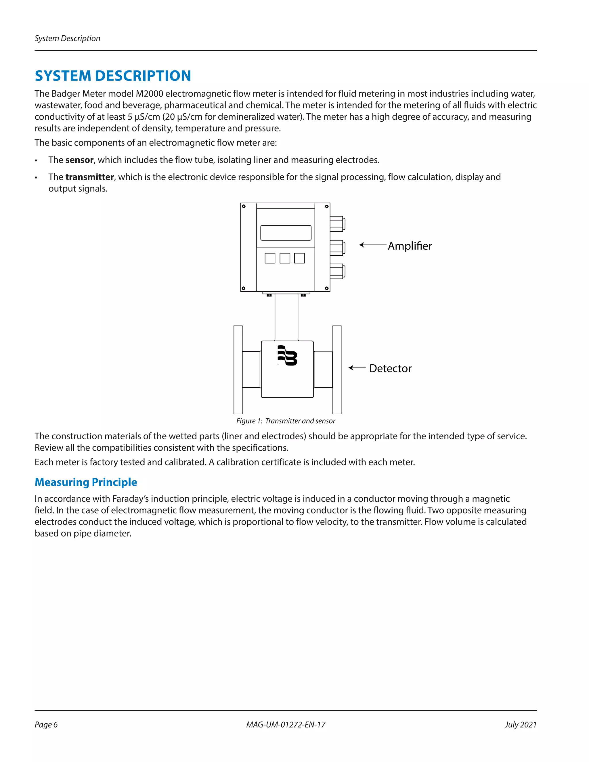 SYSTEM DESCRIPTION
The Badger Meter model M2000 electromagnetic flow meter is intended for fluid metering in most industries including water,
wastewater, food and beverage, pharmaceutical and chemical. The meter is intended for the metering of all fluids with electric
conductivity of at least 5 µS/cm (20 µS/cm for demineralized water). The meter has a high degree of accuracy, and measuring
results are independent of density, temperature and pressure.
The basic components of an electromagnetic flow meter are:
•	 The sensor, which includes the flow tube, isolating liner and measuring electrodes.
•	 The transmitter, which is the electronic device responsible for the signal processing, flow calculation, display and
output signals.
Amplifier
Detector
®
Figure 1: Transmitter and sensor
The construction materials of the wetted parts (liner and electrodes) should be appropriate for the intended type of service.
Review all the compatibilities consistent with the specifications.
Each meter is factory tested and calibrated. A calibration certificate is included with each meter.
Measuring Principle
In accordance with Faraday’s induction principle, electric voltage is induced in a conductor moving through a magnetic
field. In the case of electromagnetic flow measurement, the moving conductor is the flowing fluid. Two opposite measuring
electrodes conduct the induced voltage, which is proportional to flow velocity, to the transmitter. Flow volume is calculated
based on pipe diameter.
System Description
Page 6 July 2021
MAG-UM-01272-EN-17
 
