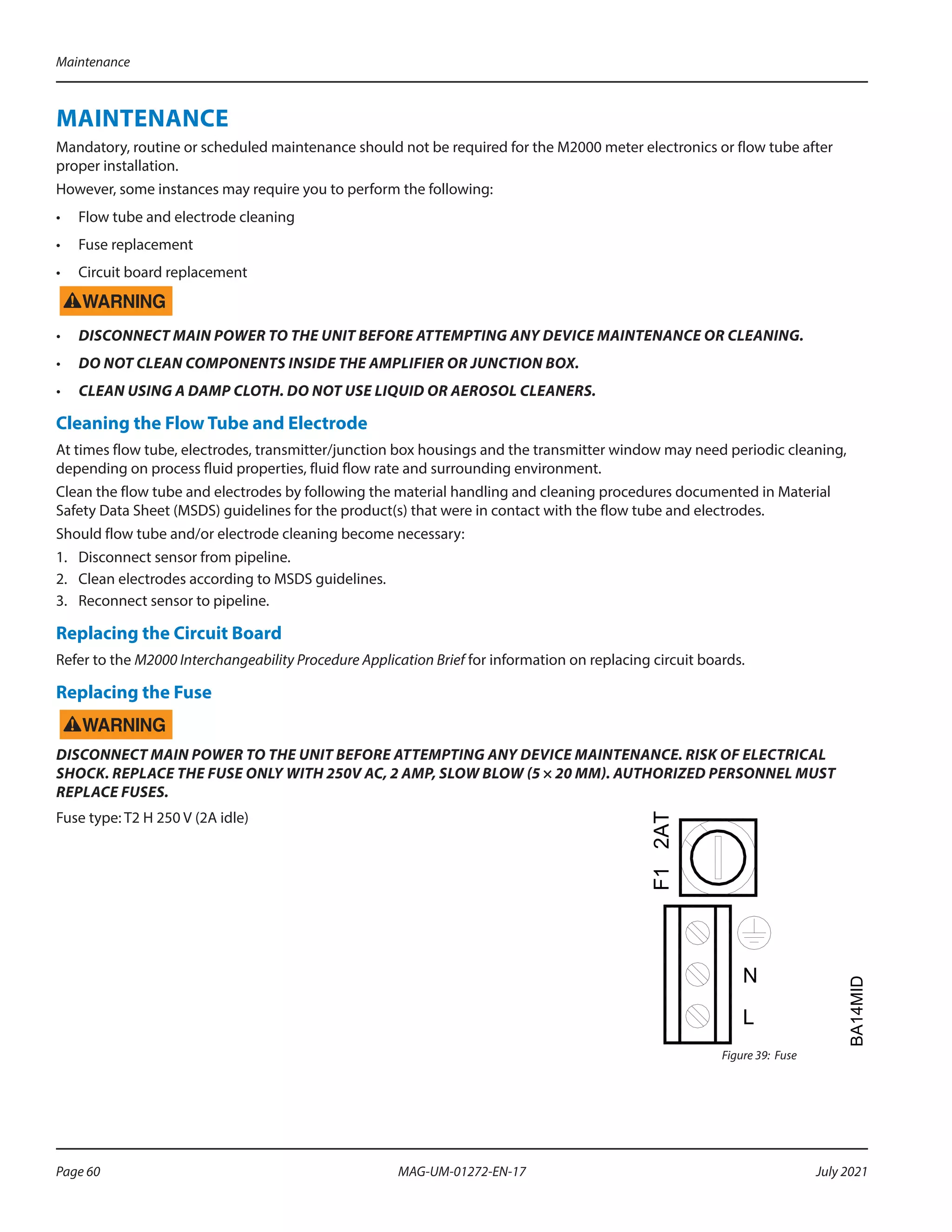 MAINTENANCE
Mandatory, routine or scheduled maintenance should not be required for the M2000 meter electronics or flow tube after
proper installation.
However, some instances may require you to perform the following:
•	 Flow tube and electrode cleaning
•	 Fuse replacement
•	 Circuit board replacement
•	 DISCONNECT MAIN POWER TO THE UNIT BEFORE ATTEMPTING ANY DEVICE MAINTENANCE OR CLEANING.
•	 DO NOT CLEAN COMPONENTS INSIDE THE AMPLIFIER OR JUNCTION BOX.
•	 CLEAN USING A DAMP CLOTH. DO NOT USE LIQUID OR AEROSOL CLEANERS.
Cleaning the Flow Tube and Electrode
At times flow tube, electrodes, transmitter/junction box housings and the transmitter window may need periodic cleaning,
depending on process fluid properties, fluid flow rate and surrounding environment.
Clean the flow tube and electrodes by following the material handling and cleaning procedures documented in Material
Safety Data Sheet (MSDS) guidelines for the product(s) that were in contact with the flow tube and electrodes.
Should flow tube and/or electrode cleaning become necessary:
1.	 Disconnect sensor from pipeline.
2.	 Clean electrodes according to MSDS guidelines.
3.	 Reconnect sensor to pipeline.
Replacing the Circuit Board
Refer to the M2000 Interchangeability Procedure Application Brief for information on replacing circuit boards.
Replacing the Fuse
DISCONNECT MAIN POWER TO THE UNIT BEFORE ATTEMPTING ANY DEVICE MAINTENANCE. RISK OF ELECTRICAL
SHOCK. REPLACE THE FUSE ONLY WITH 250V AC, 2 AMP, SLOW BLOW (5 × 20 MM). AUTHORIZED PERSONNEL MUST
REPLACE FUSES.
Fuse type: T2 H 250 V (2A idle)
L
N
F1
2AT
BA14MID
Figure 39: Fuse
Maintenance
Page 60 July 2021
MAG-UM-01272-EN-17
 