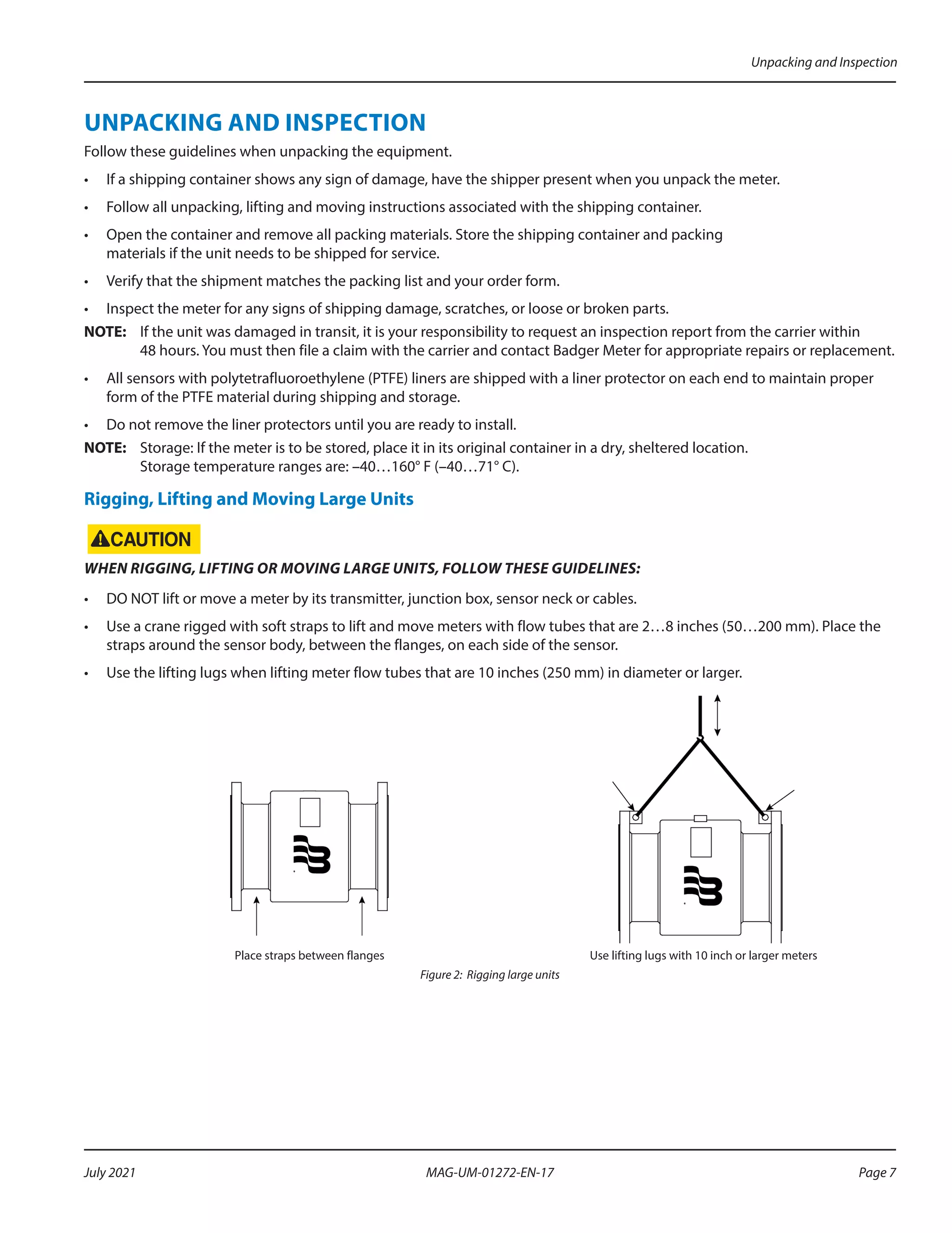 UNPACKING AND INSPECTION
Follow these guidelines when unpacking the equipment.
•	 If a shipping container shows any sign of damage, have the shipper present when you unpack the meter.
•	 Follow all unpacking, lifting and moving instructions associated with the shipping container.
•	 Open the container and remove all packing materials. Store the shipping container and packing
materials if the unit needs to be shipped for service.
•	 Verify that the shipment matches the packing list and your order form.
•	 Inspect the meter for any signs of shipping damage, scratches, or loose or broken parts.
OTE:	
N If the unit was damaged in transit, it is your responsibility to request an inspection report from the carrier within
48 hours. You must then file a claim with the carrier and contact Badger Meter for appropriate repairs or replacement.
•	 All sensors with polytetrafluoroethylene (PTFE) liners are shipped with a liner protector on each end to maintain proper
form of the PTFE material during shipping and storage.
•	 Do not remove the liner protectors until you are ready to install.
OTE:	
N Storage: If the meter is to be stored, place it in its original container in a dry, sheltered location.
Storage temperature ranges are: –40…160° F (–40…71° C).
Rigging, Lifting and Moving Large Units
WHEN RIGGING, LIFTING OR MOVING LARGE UNITS, FOLLOW THESE GUIDELINES:
•	 DO NOT lift or move a meter by its transmitter, junction box, sensor neck or cables.
•	 Use a crane rigged with soft straps to lift and move meters with flow tubes that are 2…8 inches (50…200 mm). Place the
straps around the sensor body, between the flanges, on each side of the sensor.
•	 Use the lifting lugs when lifting meter flow tubes that are 10 inches (250 mm) in diameter or larger.
Place straps between flanges Use lifting lugs with 10 inch or larger meters
Figure 2: Rigging large units
Unpacking and Inspection
Page 7
July 2021 MAG-UM-01272-EN-17
 