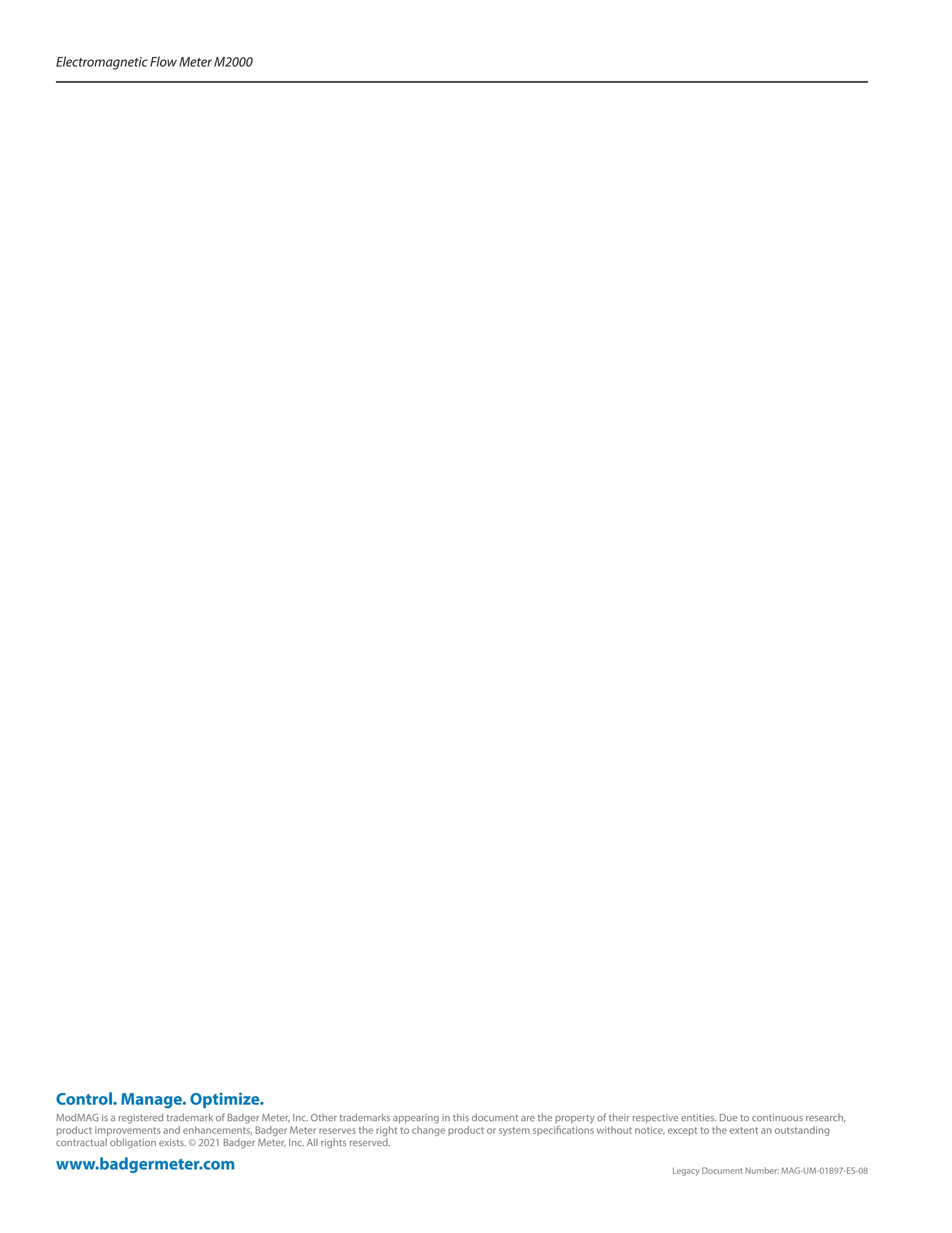 www.badgermeter.com
ModMAG is a registered trademark of Badger Meter, Inc. Other trademarks appearing in this document are the property of their respective entities. Due to continuous research,
product improvements and enhancements, Badger Meter reserves the right to change product or system specifications without notice, except to the extent an outstanding
contractual obligation exists. © 2021 Badger Meter, Inc. All rights reserved.
Control. Manage. Optimize.
Electromagnetic Flow Meter M2000
	 Legacy Document Number: MAG-UM-01897-ES-08
 