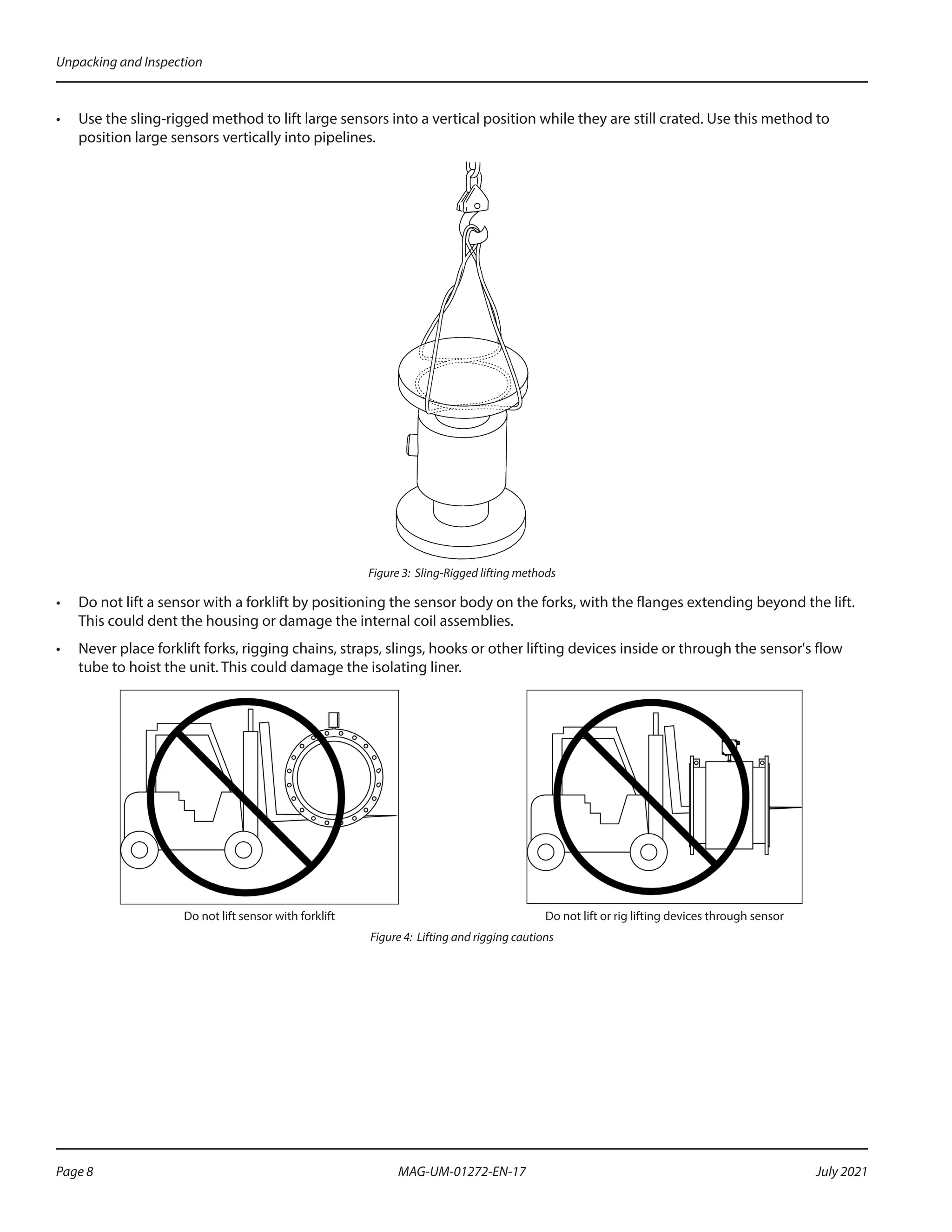 •	 Use the sling-rigged method to lift large sensors into a vertical position while they are still crated. Use this method to
position large sensors vertically into pipelines.
Figure 3: Sling-Rigged lifting methods
•	 Do not lift a sensor with a forklift by positioning the sensor body on the forks, with the flanges extending beyond the lift.
This could dent the housing or damage the internal coil assemblies.
•	 Never place forklift forks, rigging chains, straps, slings, hooks or other lifting devices inside or through the sensor's flow
tube to hoist the unit. This could damage the isolating liner.
Do not lift sensor with forklift Do not lift or rig lifting devices through sensor
Figure 4: Lifting and rigging cautions
Unpacking and Inspection
Page 8 July 2021
MAG-UM-01272-EN-17
 