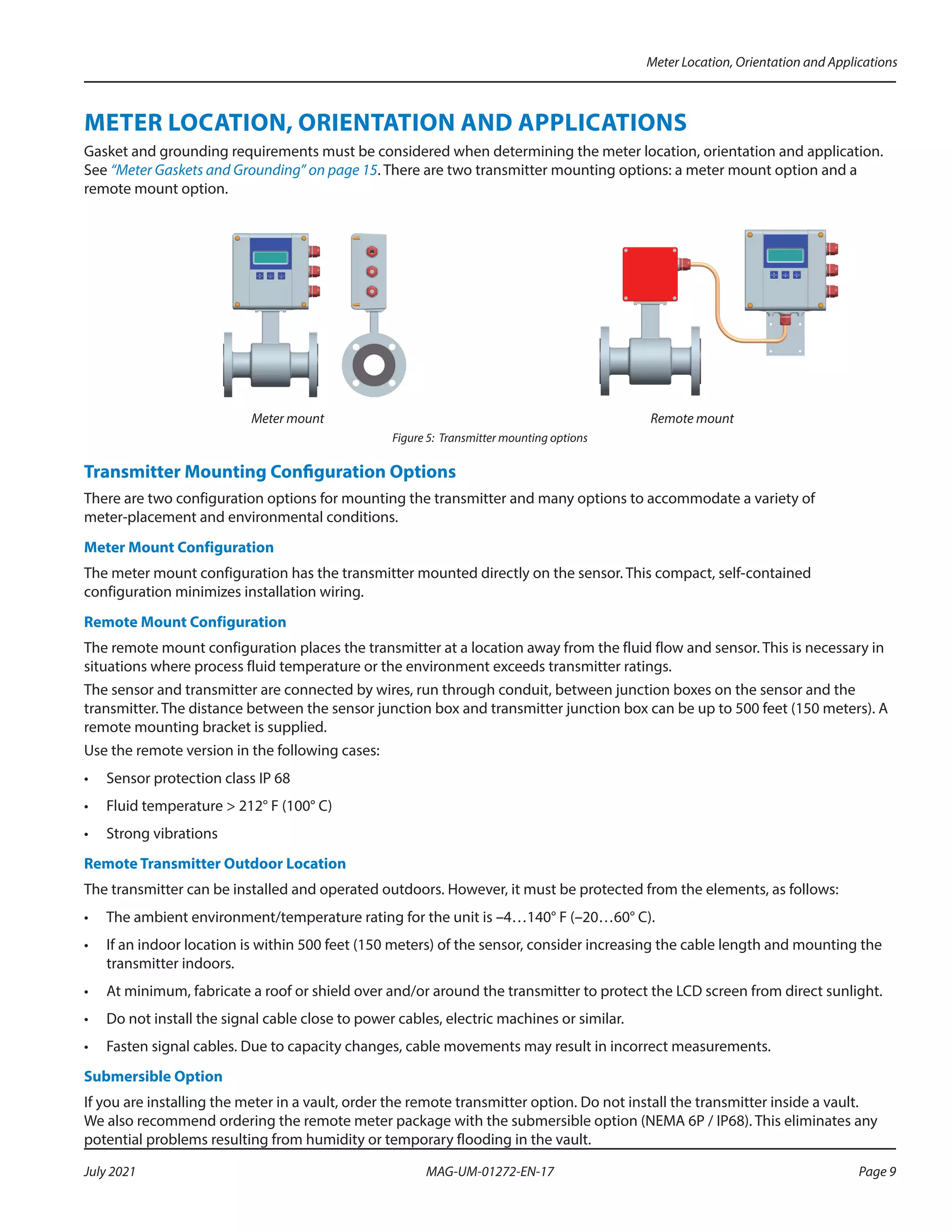 METER LOCATION, ORIENTATION AND APPLICATIONS
Gasket and grounding requirements must be considered when determining the meter location, orientation and application.
See “Meter Gaskets and Grounding” on page 15. There are two transmitter mounting options: a meter mount option and a
remote mount option.
Meter mount Remote mount
Figure 5: Transmitter mounting options
Transmitter Mounting Configuration Options
There are two configuration options for mounting the transmitter and many options to accommodate a variety of
meter-placement and environmental conditions.
Meter Mount Configuration
The meter mount configuration has the transmitter mounted directly on the sensor. This compact, self-contained
configuration minimizes installation wiring.
Remote Mount Configuration
The remote mount configuration places the transmitter at a location away from the fluid flow and sensor. This is necessary in
situations where process fluid temperature or the environment exceeds transmitter ratings.
The sensor and transmitter are connected by wires, run through conduit, between junction boxes on the sensor and the
transmitter. The distance between the sensor junction box and transmitter junction box can be up to 500 feet (150 meters). A
remote mounting bracket is supplied.
Use the remote version in the following cases:
•	 Sensor protection class IP 68
•	 Fluid temperature > 212° F (100° C)
•	 Strong vibrations
Remote Transmitter Outdoor Location
The transmitter can be installed and operated outdoors. However, it must be protected from the elements, as follows:
•	 The ambient environment/temperature rating for the unit is –4…140° F (–20…60° C).
•	 If an indoor location is within 500 feet (150 meters) of the sensor, consider increasing the cable length and mounting the
transmitter indoors.
•	 At minimum, fabricate a roof or shield over and/or around the transmitter to protect the LCD screen from direct sunlight.
•	 Do not install the signal cable close to power cables, electric machines or similar.
•	 Fasten signal cables. Due to capacity changes, cable movements may result in incorrect measurements.
Submersible Option
If you are installing the meter in a vault, order the remote transmitter option. Do not install the transmitter inside a vault.
We also recommend ordering the remote meter package with the submersible option (NEMA 6P / IP68). This eliminates any
potential problems resulting from humidity or temporary flooding in the vault.
Meter Location, Orientation and Applications
Page 9
July 2021 MAG-UM-01272-EN-17
 