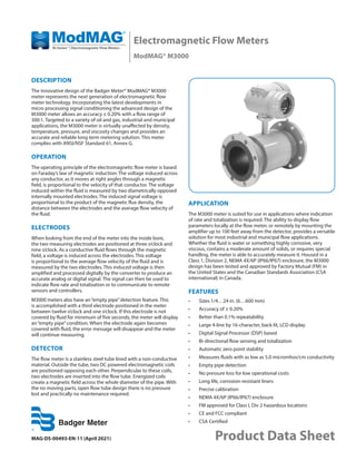Electromagnetic Flow Meters
ModMAG® M3000
MAG-DS-00493-EN-11 (April 2021) Product Data Sheet
DESCRIPTION
The innovative design of the Badger Meter® ModMAG® M3000
meter represents the next generation of electromagnetic flow
meter technology. Incorporating the latest developments in
micro processing signal conditioning the advanced design of the
M3000 meter allows an accuracy ± 0.20% with a flow range of
300:1. Targeted to a variety of oil and gas, industrial and municipal
applications, the M3000 meter is virtually unaffected by density,
temperature, pressure, and viscosity changes and provides an
accurate and reliable long term metering solution. This meter
complies with ANSI/NSF Standard 61, Annex G.
OPERATION
The operating principle of the electromagnetic flow meter is based
on Faraday’s law of magnetic induction: The voltage induced across
any conductor, as it moves at right angles through a magnetic
field, is proportional to the velocity of that conductor. The voltage
induced within the fluid is measured by two diametrically opposed
internally mounted electrodes. The induced signal voltage is
proportional to the product of the magnetic flux density, the
distance between the electrodes and the average flow velocity of
the fluid.
ELECTRODES
When looking from the end of the meter into the inside bore,
the two measuring electrodes are positioned at three o’clock and
nine o’clock. As a conductive fluid flows through the magnetic
field, a voltage is induced across the electrodes. This voltage
is proportional to the average flow velocity of the fluid and is
measured by the two electrodes. This induced voltage is then
amplified and processed digitally by the converter to produce an
accurate analog or digital signal. The signal can then be used to
indicate flow rate and totalization or to communicate to remote
sensors and controllers.
M3000 meters also have an“empty pipe”detection feature. This
is accomplished with a third electrode positioned in the meter
between twelve o’clock and one o’clock. If this electrode is not
covered by fluid for minimum of five seconds, the meter will display
an“empty pipe”condition. When the electrode again becomes
covered with fluid, the error message will disappear and the meter
will continue measuring.
DETECTOR
The flow meter is a stainless steel tube lined with a non-conductive
material. Outside the tube, two DC powered electromagnetic coils
are positioned opposing each other. Perpendicular to these coils,
two electrodes are inserted into the flow tube. Energized coils
create a magnetic field across the whole diameter of the pipe. With
the no moving parts, open flow tube design there is no pressure
lost and practically no maintenance required.
APPLICATION
The M3000 meter is suited for use in applications where indication
of rate and totalization is required. The ability to display flow
parameters locally at the flow meter, or remotely by mounting the
amplifier up to 100 feet away from the detector, provides a versatile
solution for most industrial and municipal flow applications.
Whether the fluid is water or something highly corrosive, very
viscous, contains a moderate amount of solids, or requires special
handling, the meter is able to accurately measure it. Housed in a
Class 1, Division 2, NEMA 4X/6P (IP66/IP67) enclosure, the M3000
design has been tested and approved by Factory Mutual (FM) in
the United States and the Canadian Standards Association (CSA
international) in Canada.
FEATURES
•	 Sizes 1/4…24 in. (6…600 mm)
•	 Accuracy of ± 0.20%
•	 Better than 0.1% repeatability
•	 Large 4-line by 16-character, back-lit, LCD display
•	 Digital Signal Processor (DSP) based
•	 Bi-directional flow sensing and totalization
•	 Automatic zero point stability
•	 Measures fluids with as low as 5.0 micromhos/cm conductivity
•	 Empty pipe detection
•	 No pressure loss for low operational costs
•	 Long life, corrosion-resistant liners
•	 Precise calibration
•	 NEMA 4X/6P (IP66/IP67) enclosure
•	 FM approved for Class I, Div 2 hazardous locations
•	 CE and FCC compliant
•	 CSA Certified
 
