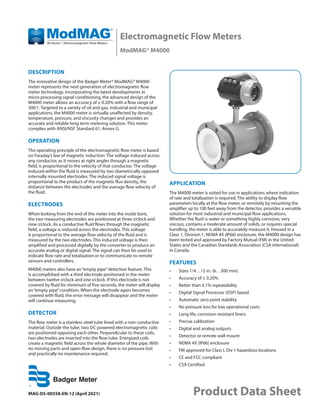 MAG-DS-00558-EN-12 (April 2021)
Electromagnetic Flow Meters
ModMAG® M4000
Product Data Sheet
DESCRIPTION
The innovative design of the Badger Meter® ModMAG® M4000
meter represents the next generation of electromagnetic flow
meter technology. Incorporating the latest developments in
micro processing signal conditioning, the advanced design of the
M4000 meter allows an accuracy of ± 0.20% with a flow range of
300:1. Targeted to a variety of oil and gas, industrial and municipal
applications, the M4000 meter is virtually unaffected by density,
temperature, pressure, and viscosity changes and provides an
accurate and reliable long term metering solution. This meter
complies with ANSI/NSF Standard 61, Annex G.
OPERATION
The operating principle of the electromagnetic flow meter is based
on Faraday’s law of magnetic induction: The voltage induced across
any conductor, as it moves at right angles through a magnetic
field, is proportional to the velocity of that conductor. The voltage
induced within the fluid is measured by two diametrically opposed
internally mounted electrodes. The induced signal voltage is
proportional to the product of the magnetic flux density, the
distance between the electrodes and the average flow velocity of
the fluid.
ELECTRODES
When looking from the end of the meter into the inside bore,
the two measuring electrodes are positioned at three o’clock and
nine o’clock. As a conductive fluid flows through the magnetic
field, a voltage is induced across the electrodes. This voltage
is proportional to the average flow velocity of the fluid and is
measured by the two electrodes. This induced voltage is then
amplified and processed digitally by the converter to produce an
accurate analog or digital signal. The signal can then be used to
indicate flow rate and totalization or to communicate to remote
sensors and controllers.
M4000 meters also have an“empty pipe”detection feature. This
is accomplished with a third electrode positioned in the meter
between twelve o’clock and one o’clock. If this electrode is not
covered by fluid for minimum of five seconds, the meter will display
an“empty pipe”condition. When the electrode again becomes
covered with fluid, the error message will disappear and the meter
will continue measuring.
DETECTOR
The flow meter is a stainless steel tube lined with a non-conductive
material. Outside the tube, two DC-powered electromagnetic coils
are positioned opposing each other. Perpendicular to these coils,
two electrodes are inserted into the flow tube. Energized coils
create a magnetic field across the whole diameter of the pipe. With
no moving parts and open-flow design, there is no pressure lost
and practically no maintenance required.
APPLICATION
The M4000 meter is suited for use in applications where indication
of rate and totalization is required. The ability to display flow
parameters locally at the flow meter, or remotely by mounting the
amplifier up to 100 feet away from the detector, provides a versatile
solution for most industrial and municipal flow applications.
Whether the fluid is water or something highly corrosive, very
viscous, contains a moderate amount of solids, or requires special
handling, the meter is able to accurately measure it. Housed in a
Class 1, Division 1, NEMA 4X (IP66) enclosure, the M4000 design has
been tested and approved by Factory Mutual (FM) in the United
States and the Canadian Standards Association (CSA international)
in Canada.
FEATURES
•	 Sizes 1/4…12 in. (6…300 mm)
•	 Accuracy of ± 0.20%
•	 Better than 0.1% repeatability
•	 Digital Signal Processor (DSP) based
•	 Automatic zero point stability
•	 No pressure loss for low operational costs
•	 Long life, corrosion-resistant liners
•	 Precise calibration
•	 Digital and analog outputs
•	 Detector or remote wall mount
•	 NEMA 4X (IP66) enclosure
•	 FM approved for Class I, Div 1 hazardous locations
•	 CE and FCC compliant
•	 CSA Certified
 