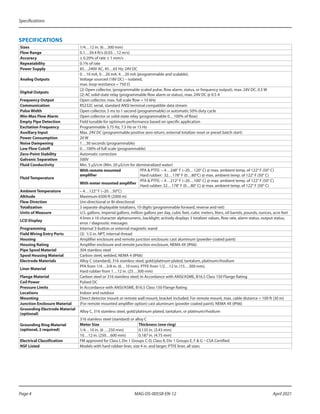 Specifications
MAG-DS-00558-EN-12
Page 4 April 2021
SPECIFICATIONS
Sizes 1/4…12 in. (6…300 mm)
Flow Range 0.1…39.4 ft/s (0.03…12 m/s)
Accuracy ± 0.20% of rate ± 1 mm/s
Repeatability 0.1% of rate
Power Supply 85…240V AC, 45…65 Hz; 24V DC
Analog Outputs
0…10 mA, 0…20 mA, 4…20 mA (programmable and scalable),
Voltage sourced (18V DC) – isolated,
max. loop resistance = 750 Ω
Digital Outputs
(2) Open collector, (programmable scaled pulse, flow alarm, status, or frequency output), max. 24V DC, 0.5 W
(2) AC solid-state relay (programmable flow alarm or status), max. 24V DC @ 0.5 A
Frequency Output Open collector, max. full scale flow = 10 kHz
Communication RS232C serial, standard ANSI terminal compatible data stream
Pulse Width Open collector, 5 ms to 1 second (programmable) or automatic 50% duty cycle
Min-Max Flow Alarm Open collector or solid-state relay (programmable 0…100% of flow)
Empty Pipe Detection Field tunable for optimum performance based on specific application
Excitation Frequency Programmable 3.75 Hz, 7.5 Hz or 15 Hz
Auxiliary Input Max. 24V DC (programmable positive zero return, external totalizer reset or preset batch start)
Power Consumption 20 W
Noise Dampening 1…30 seconds (programmable)
Low Flow Cutoff 0…100% of full scale (programmable)
Zero-Point Stability Automatic correction
Galvanic Separation 500V
Fluid Conductivity Min. 5 µS/cm (Min. 20 µS/cm for demineralized water)
Fluid Temperature
With remote mounted
amplifier
PFA & PTFE: – 4…248° F (–20…120° C) @ max. ambient temp. of 122° F (50° C)
Hard rubber: 32…178° F (0…80°C) @ max. ambient temp. of 122° F (50° C)
With meter mounted amplifier
PFA & PTFE: – 4…212° F (–20…100° C) @ max. ambient temp. of 122° F (50° C)
Hard rubber: 32…178° F (0…80° C) @ max. ambient temp. of 122° F (50° C)
Ambient Temperature – 4…122° F (–20…50°C)
Altitude Maximum 6500 ft (2000 m)
Flow Direction Uni-directional or Bi-directional
Totalization 3 separate displayable totalizers, 10 digits (programmable forward, reverse and net)
Units of Measure U.S. gallons, imperial gallons, million gallons per day, cubic feet, cubic meters, liters, oil barrels, pounds, ounces, acre feet
LCD Display
4 lines x 16 character alphanumeric, backlight; actively displays 3 totalizer values, flow rate, alarm status, output status,
error / diagnostic messages
Programming Internal 3-button or external magnetic wand
Field Wiring Entry Ports (3) 1/2 in. NPT, internal thread
Housing Amplifier enclosure and remote junction enclosure: cast aluminum (powder-coated paint)
Housing Rating Amplifier enclosure and remote junction enclosure, NEMA 4X (IP66)
Pipe Spool Material 304 stainless steel
Spool Housing Material Carbon steel, welded, NEMA 4 (IP66)
Electrode Materials Alloy C (standard), 316 stainless steel, gold/platinum plated, tantalum, platinum/rhodium
Liner Material
PFA from 1/4…3/8 in. (6…10 mm), PTFE from 1/2…12 in. (15…300 mm),
Hard rubber from 1…12 in. (25…300 mm)
Flange Material Carbon steel or 316 stainless steel; In Accordance with ANSI/ASME, B16.5 Class 150 Flange Rating
Coil Power Pulsed DC
Pressure Limits In Accordance with ANSI/ASME, B16.5 Class 150 Flange Rating
Locations Indoor and outdoor
Mounting Direct detector mount or remote wall mount, bracket included. For remote mount, max. cable distance = 100 ft (30 m)
Junction Enclosure Material (For remote mounted amplifier option) cast aluminum (powder coated paint), NEMA 4X (IP66)
Grounding Electrode Material
(optional)
Alloy C, 316 stainless steel, gold/platinum plated, tantalum, or platinum/rhodium
Grounding Ring Material
(optional, 2 required)
316 stainless steel (standard) or alloy C
Meter Size Thickness (one ring)
1/4…10 in. (6 …250 mm) 0.135 in. (3.43 mm)
10…12 in. (250…600 mm) 0.187 in. (4.75 mm)
Electrical Classification FM approved for Class I, Div 1 Groups C-D, Class II, Div 1 Groups E, F & G – CSA Certified
NSF Listed Models with hard rubber liner, size 4 in. and larger; PTFE liner, all sizes
 
