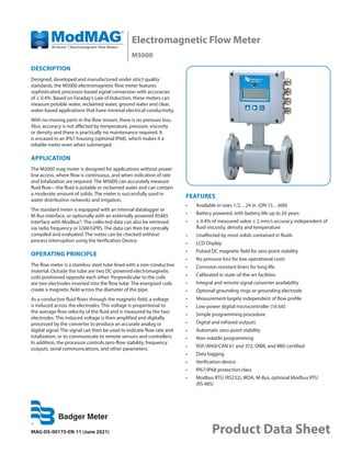 Electromagnetic Flow Meter
M5000
MAG-DS-00175-EN-11 (June 2021) Product Data Sheet
DESCRIPTION
Designed, developed and manufactured under strict quality
standards, the M5000 electromagnetic flow meter features
sophisticated, processor-based signal conversion with accuracies
of ± 0.4%. Based on Faraday’s Law of Induction, these meters can
measure potable water, reclaimed water, ground water and clear,
water-based applications that have minimal electrical conductivity.
With no moving parts in the flow stream, there is no pressure loss.
Also, accuracy is not affected by temperature, pressure, viscosity
or density and there is practically no maintenance required. It
is encased in an IP67 housing (optional IP68), which makes it a
reliable meter even when submerged.
APPLICATION
The M5000 mag meter is designed for applications without power
line access, where flow is continuous, and when indication of rate
and totalization are required. The M5000 can accurately measure
fluid flow—the fluid is potable or reclaimed water and can contain
a moderate amount of solids. The meter is successfully used in
water distribution networks and irrigation.
The standard meter is equipped with an internal datalogger or
M-Bus interface, or optionally with an externally powered RS485
interface with Modbus®. The collected data can also be retrieved
via radio frequency or GSM/GPRS. The data can then be centrally
compiled and evaluated. The meter can be checked without
process interruption using the Verification Device.
OPERATING PRINCIPLE
The flow meter is a stainless steel tube lined with a non-conductive
material. Outside the tube are two DC-powered electromagnetic
coils positioned opposite each other. Perpendicular to the coils
are two electrodes inserted into the flow tube. The energized coils
create a magnetic field across the diameter of the pipe.
As a conductive fluid flows through the magnetic field, a voltage
is induced across the electrodes. This voltage is proportional to
the average flow velocity of the fluid and is measured by the two
electrodes. This induced voltage is then amplified and digitally
processed by the converter to produce an accurate analog or
digital signal. The signal can then be used to indicate flow rate and
totalization, or to communicate to remote sensors and controllers.
In addition, the processor controls zero-flow stability, frequency
outputs, serial communications, and other parameters.
FEATURES
•	 Available in sizes 1/2…24 in. (DN 15…600)
•	 Battery powered, with battery life up to 20 years
•	 ± 0.4% of measured value ± 2 mm/s accuracy independent of
fluid viscosity, density and temperature
•	 Unaffected by most solids contained in fluids
•	 LCD Display
•	 Pulsed DC magnetic field for zero point stability
•	 No pressure loss for low operational costs
•	 Corrosion resistant liners for long life
•	 Calibrated in state-of-the art facilities
•	 Integral and remote signal converter availability
•	 Optional grounding rings or grounding electrode
•	 Measurement largely independent of flow profile
•	 Low-power digital microcontroller (16 bit)
•	 Simple programming procedure
•	 Digital and infrared outputs
•	 Automatic zero-point stability
•	 Non-volatile programming
•	 NSF/ANSI/CAN 61 and 372, OIML and MID certified
•	 Data logging
•	 Verification device
•	 IP67/IP68 protection class
•	 Modbus RTU (RS232), IRDA, M-Bus, optional Modbus RTU
(RS 485)
 