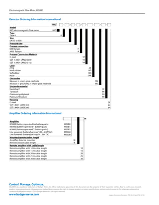 Electromagnetic Flow Meter, M5000
ModMAG is a registered trademark of Badger Meter, Inc. Other trademarks appearing in this document are the property of their respective entities. Due to continuous research,
product improvements and enhancements, Badger Meter reserves the right to change product or system specifications without notice, except to the extent an outstanding
contractual obligation exists. © 2021 Badger Meter, Inc. All rights reserved.
www.badgermeter.com
Control. Manage. Optimize.
	 Legacy Document Numbers: ITB-193-02 and ITB-187-01
Detector Ordering Information International
MID - / - / - - / -
Model
MID electromagnetic flow meter MID
Type
Type 6 6
Size
Pressure rate
Process connection
DIN flanges F
ANSI flanges A
Process Connection Material
C-steel ST
SST 1.4301 (ANSI 304) V2
SST 1.4404 (ANSI 316) V4
Liner
PTFE PT
Hard rubber HG
Softrubber WG
Halar HA
Electrodes
Measure + empty pipe electrode ML
Measure + grounding + empty pipe electrode MEL
Electrode material
Hastelloy C HC
Tantalum TA
Platinum/gold plated PG
Platinum/Rhodium PR
Housing
C-steel St
SST 1.4301 (ANSI 304) V2
SST 1.4404 (ANSI 306) V4
DN 15 to 600
Amplifier Ordering Information International
m
Amplifier
M5000 (battery-operated/no battery pack) M50B0
M5000 (battery-operated/1 battery pack) M50B1
M5000 (battery-operated/2 battery packs) M50B2
Line powered (battery back-up/100…240V AC) M50AB
Line Powered (battery back-up/9…36V DC) M50DB
Mounted/remote/cable length
Amplifier detector mounted M
Remote version cable length R
Remote amplifier with cable length
Remote amplifier with 10 m cable length 10
Remote amplifier with 15 m cable length 15
Remote amplifier with 20 m cable length 20
Remote amplifier with 25 m cable length 25
Remote amplifier with 30 m cable length 30
 