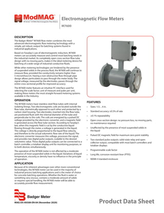 MAG-DS-00508-EN-04 (November 2020)
Electromagnetic Flow Meters
M7600
Product Data Sheet
DESCRIPTION
The Badger Meter® M7600 flow meter combines the most
advanced electromagnetic flow metering technology with a
simple, yet robust, output for batching systems found in
industrial applications.
Based on Faraday’s Law of electromagnetic induction, M7600
meters can accurately measure and control most batching needs in
the industrial market. Its completely open cross-section flow tube
design with no moving parts, makes it the ideal metering device for
batching of a wide range of industrial conductive fluids.
While other metering technologies are hindered by the presence
of suspended solids in the process fluid, the M7600 will continue to
measure flow, provided the conductivity remains higher than
5 micromhos/cm. Having a non-obstructive flow-through pipe
design allows particulates to pass through the meter body. The
signal voltage, measured by the electrodes, passes through the
entire cross sectional profile for improved accuracy.
The M7600 meter features an intuitive PC interface used for
selecting the scale factor, unit of measure and pules per unit,
making these meters the most straight-forward metering systems
available in the Industry.
OPERATION
The M7600 meters have stainless steel flow tubes with internal
isolating linings. Two electromagnetic coils are located outside the
flow tube, diametrically opposed to each other and protected by a
carbon steel housing. Two electrodes, inserted into the flow tube,
are positioned flush with the internal diameter of the tube and
perpendicular to the coils. The coils are energized by a pulsed DC
voltage provided by the electronic converter, and a magnetic field
is generated across the flow tube section. According to Faraday’s
law, when this magnetic field is cut by the conductive liquid
flowing through the meter, a voltage is generated in the liquid.
This voltage is directly proportional to the liquid flow velocity,
and therefore to the actual volumetric flow rate of the liquid. The
electronic converter measures this voltage, processes the signal,
and provides two digital pulse outputs, scalable to the desired
volumetric value. These digital pulse outputs can be connected to a
batch controller, a totalizer display unit for monitoring purposes, or
to both devices simultaneously.
The operation of the M7600 meter is not affected by a moderate
presence of most suspended solids in the liquid. Variations of liquid
temperature, viscosity or density have no influence in the principle
of operation.
APPLICATION
Because of its inherent advantages over other more conventional
technologies, the M7600 meter can be used in the majority of
industrial process batching applications and is the meter of choice
for concrete batching operations. Whether the fluid is water or
something very viscous, contains a moderate amount of solids
or requires special handling, the M7600 meter will be able to
accurately provide flow measurement.
FEATURES
•	 Sizes: 1/2…4 in.
•	 Standard accuracy ±0.5% of rate
•	 ±0.1% repeatability
•	 Open cross-section design: no pressure loss, no moving parts,
no maintenance required
•	 Unaffected by the presence of most suspended solids in
the liquid
•	 Pulsed DC magnetic field for maximum zero point stability
•	 Two standard pulse outputs: solid-state relay and open
collector output, compatible with most batch controllers and
totalizer displays
•	 Programmable scale factor
•	 Long life, corrosion-resistant liner (PTFE)
•	 NEMA 4 standard enclosure
 