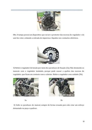 10
Obs: A tampa possui um dispositivo que vai ser o protector das escovas do regulador e do
anel do rotor, evitando a entrada de impureza e líquidos nos contactos eléctricos.
3) Retire o regulador de tensão por meio dos parafusos de fixação (3a). Não desmonte os
mancais com o regulador instalado, porque pode causar a quebra das escovas do
regulador, que ficam em contacto com o colector. Retire o regulador com cuidado (3b).
3a 3b
4) Solte os parafusos do mancal, sempre de forma cruzada para não criar um esforço
demasiado na peça e quebrar.
 