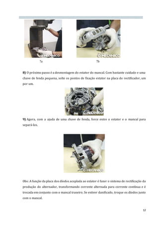 12
7a 7b
8) O próximo passo é a desmontagem do estator do mancal. Com bastante cuidado e uma
chave de fenda pequena, solte os pontos de fixação estator na placa do rectificador, um
por um.
9) Agora, com a ajuda de uma chave de fenda, force entre o estator e o mancal para
separá-los.
Obs: A função da placa dos díodos acoplada ao estator é fazer o sistema de rectificação da
produção do alternador, transformando corrente alternada para corrente contínua e é
trocada em conjunto com o mancal traseiro. Se estiver danificado, troque os díodos junto
com o mancal.
 