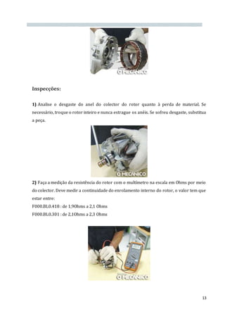 13
Inspecções:
1) Analise o desgaste do anel do colector do rotor quanto à perda de material. Se
necessário, troque o rotor inteiro e nunca estrague os anéis. Se sofreu desgaste, substitua
a peça.
2) Faça a medição da resistência do rotor com o multímetro na escala em Ohms por meio
do colector. Deve medir a continuidade do enrolamento interno do rotor, o valor tem que
estar entre:
F000.BL0.418 : de 1,9Ohms a 2,1 Ohms
F000.BL0.301 : de 2,1Ohms a 2,3 Ohms
 