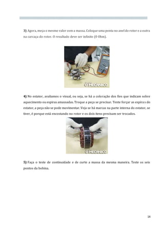 14
3) Agora, meça o mesmo valor com a massa. Coloque uma ponta no anel do rotor e a outra
na carcaça do rotor. O resultado deve ser infinito (0 Ohm).
4) No estator, avaliamos o visual, ou seja, se há a coloração dos fios que indicam sobre
aquecimento ou espiras amassadas. Troque a peça se precisar. Tente forçar as espiras do
estator, a peça não se pode movimentar. Veja se há marcas na parte interna do estator, se
tiver, é porque está encostando no rotor e os dois itens precisam ser trocados.
5) Faça o teste de continuidade e de curto a massa da mesma maneira. Teste os seis
pontos da bobina.
 