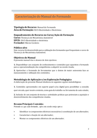 2
Tipologia de Recurso: Manual do Formando
Área de Formação: 5015-Electricidade e Electrónica
Enquadramento do Recurso no Curso/Ação de Formação
Curso: Técnico/a de Mecatrónica Automóvel
UFCD: 5015-Electricidade e electrónica
Formador: Márcio Cordeiro
Público-alvo
Este recurso foi desenvolvido para a utilização dos formandos que frequentam o curso de
Técnico/a de Mecatrónica Automóvel.
Objetivos do Manual
O presente manual visa o alcance de dois ojectivos:
1. Disponibilizar um conjunto de conhecimentos e conteúdos que capacitem o formando
para a operacionalização das competências a adquirir na sessão visada;
2. Apetrechar o formando de ferramentas que o dotem de maior autonomia face ao
manuseamento e utilização dos conteúdos;
Metodologia de Aplicação e/ou Exploração Pedagógica
A elaboração do presente Manual obedeceu às seguintes opções metodológicas:
1. Conteúdos apresentados em suporte papel e/ou digital para possibilitar a consulta
quer em sala, quer noutro contexto, como guia de trabalho ou ferramenta de auto estudo;
2. Inclusão de um conjunto de teorias e actividades práticas que potenciam a aquisição e
desenvolvimento das competências visadas.
Resumo/Principais Conteúdos
Pretende-se que cada formando, após esta sessão esteja apto a:
• Identificar os componentes eléctricos necessários à constituição de um alternador;
• Caracterizar a função de um alternador;
• Montar os componentes eléctricos de um alternador.
Caracterização do Manual do Formando
 
