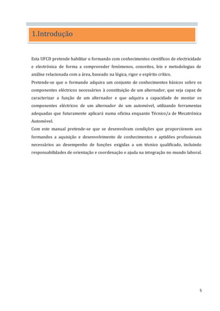 5
Esta UFCD pretende habilitar o formando com conhecimentos científicos de electricidade
e electrónica de forma a compreender fenómenos, conceitos, leis e metodologias de
análise relacionada com a área, baseado na lógica, rigor e espírito crítico.
Pretende-se que o formando adquira um conjunto de conhecimentos básicos sobre os
componentes eléctricos necessários à constituição de um alternador, que seja capaz de
caracterizar a função de um alternador e que adquira a capacidade de montar os
componentes eléctricos de um alternador de um automóvel, utilizando ferramentas
adequadas que futuramente aplicará numa oficina enquanto Técnico/a de Mecatrónica
Automóvel.
Com este manual pretende-se que se desenvolvam condições que proporcionem aos
formandos a aquisição e desenvolvimento de conhecimentos e aptidões profissionais
necessários ao desempenho de funções exigidas a um técnico qualificado, incluindo
responsabilidades de orientação e coordenação e ajuda na integração no mundo laboral.
1.Introdução
 
