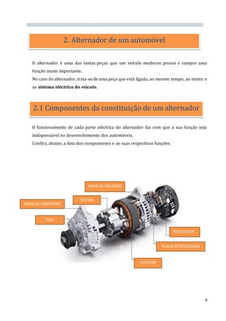 6
O alternador é uma das tantas peças que um veículo moderno possui e cumpre uma
função muito importante.
No caso do alternador, trata-se de uma peça que está ligada, ao mesmo tempo, ao motor e
ao sistema eléctrico do veículo.
O funcionamento de cada parte eléctrica do alternador faz com que a sua função seja
indispensável no desenvolvimento dos automóveis.
Confira, abaixo, a lista dos componentes e as suas respectivas funções:
2. Alternador de um automóvel
2.1 Componentes da constituição de um alternador
MANCALTRASEIRO
POLI
MANCAL DIANTEIRO
ROTOR
REGULADOR
PLACA RETIFICADORA
ESTATOR
 