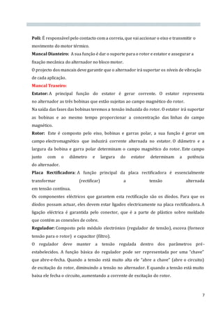7
Poli: É responsável pelo contacto com a correia, que vai accionar o eixo e transmitir o
movimento do motor térmico.
Mancal Dianteiro: A sua função é dar o suporte para o rotor e estator e assegurar a
fixação mecânica do alternador no bloco motor.
O projecto dos mancais deve garantir que o alternador irá suportar os níveis de vibração
de cada aplicação.
Mancal Traseiro:
Estator: A principal função do estator é gerar corrente. O estator representa
no alternador as três bobinas que estão sujeitas ao campo magnético do rotor.
Na saída das fases das bobinas teremos a tensão induzida do rotor. O estator irá suportar
as bobinas e ao mesmo tempo proporcionar a concentração das linhas do campo
magnético.
Rotor: Este é composto pelo eixo, bobinas e garras polar, a sua função é gerar um
campo electromagnético que induzirá corrente alternada no estator. O diâmetro e a
largura da bobina e garra polar determinam o campo magnético do rotor. Este campo
junto com o diâmetro e largura do estator determinam a potência
do alternador.
Placa Rectificadora: A função principal da placa rectificadora é essencialmente
transformar (rectificar) a tensão alternada
em tensão contínua.
Os componentes eléctricos que garantem esta rectificação são os díodos. Para que os
díodos possam actuar, eles devem estar ligados electricamente na placa rectificadora. A
ligação eléctrica é garantida pelo conector, que é a parte de plástico sobre moldado
que contém as conexões de cobre.
Regulador: Composto pelo módulo electrónico (regulador de tensão), escova (fornece
tensão para o rotor) e capacitor (filtro).
O regulador deve manter a tensão regulada dentro dos parâmetros pré-
estabelecidos. A função básica do regulador pode ser representada por uma “chave”
que abre-e-fecha. Quando a tensão está muito alta ele “abre a chave” (abre o circuito)
de excitação do rotor, diminuindo a tensão no alternador. E quando a tensão está muito
baixa ele fecha o circuito, aumentando a corrente de excitação do rotor.
 