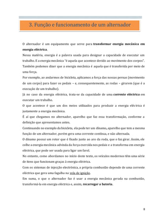 8
O alternador é um equipamento que serve para transformar energia mecânica em
energia eléctrica.
Nessa matéria, energia é a palavra usada para designar a capacidade de executar um
trabalho. E a energia mecânica “é aquela que acontece devido ao movimento dos corpos”.
Também podemos dizer que a energia mecânica é aquela que é transferida por meio de
uma força.
Por exemplo, ao andarmos de bicicleta, aplicamos a força das nossas pernas (movimento
de um corpo) para fazer os pedais – e, consequentemente, as rodas – girarem (que é a
execução de um trabalho).
Já no caso da energia eléctrica, trata-se da capacidade de uma corrente eléctrica em
executar um trabalho.
O que acontece é que um dos meios utilizados para produzir a energia eléctrica é
justamente a energia mecânica.
É aí que chegamos no alternador, aparelho que faz essa transformação, conforme a
definição que apresentamos antes.
Continuando no exemplo da bicicleta, ela pode ter um dínamo, aparelho que tem a mesma
função de um alternador, porém gera uma corrente contínua, e não alternada.
O dínamo possui um rotor que é fixado junto ao aro da roda, que o faz girar. Assim, ele
colhe a energia mecânica advinda da força exercida nos pedais e a transforma em energia
eléctrica, que pode ser usada para ligar um farol.
No entanto, como abordamos no início deste texto, os veículos modernos têm uma série
de itens que funcionam graças à energia eléctrica.
Com os sistemas de injecção electrónica, a própria combustão depende de uma corrente
eléctrica que gera uma fagulha na vela de ignição.
Em suma, o que o alternador faz é usar a energia mecânica gerada na combustão,
transformá-la em energia eléctrica e, assim, recarregar a bateria.
3. Função e funcionamento de um alternador
 