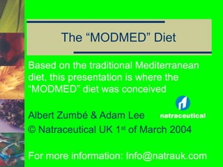 The “MODMED” Diet
Based on the traditional Mediterranean
diet, this presentation is where the
“MODMED” diet was conceived
Albert Zumbé & Adam Lee
© Natraceutical UK 1st of March 2004
For more information: Info@natrauk.com

 