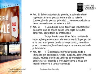  Art. 8: Salvo autorização prévia, a pub não deve
representar uma pessoa nem a ela se referir
(protecção da pessoa privada)... Nem reproduzir os
bens pessoais nem se referir a tal...
 Art. 9: 1- A pub não deve fazer uso injustificável
do nome que se ataca ou de uma sigla de outra
empresa, sociedade ou instituição
2- A pub não deve tirar falso partido da
reputação que se ataca, da marca ou do logótipo de
uma outra empresa ou de outro produto, nem tão-
pouco da reputação adquirida por uma campanha de
publicidade.
 Art. 10: 1- É particularmente proibida toda a
imitação de paginação, texto, slogans, apresentação
visual, música e efeitos sonoros de mensagens
publicitárias, quando a imitação corre o risco de
induzir em erro e lançar confusão
Técnico(a) Comercial/
UFCD 0367/2018
Professor: José Carvalho 15
 