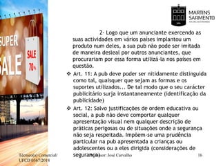 2- Logo que um anunciante exercendo as
suas actividades em vários países implantou um
produto num deles, a sua pub não pode ser imitada
de maneira desleal por outros anunciantes, que
procurariam por essa forma utilizá-la nos países em
questão.
 Art. 11: A pub deve poder ser nitidamente distinguida
como tal, quaisquer que sejam as formas e os
suportes utilizados... De tal modo que o seu carácter
publicitário surja instantaneamente (identificação da
publicidade)
 Art. 12: Salvo justificações de ordem educativa ou
social, a pub não deve comportar qualquer
apresentação visual nem qualquer descrição de
práticas perigosas ou de situações onde a segurança
não seja respeitada. Impõem-se uma prudência
particular na pub apresentada a crianças ou
adolescentes ou a eles dirigida (considerações de
segurança)Técnico(a) Comercial/
UFCD 0367/2018
16Professor: José Carvalho
 