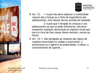  Art. 13: 1- A pub não deve explorar a credulidade
natural das crianças ou a falta de experiência dos
adolescentes, nem abusar do seu sentido de lealdade
2- A pub que é dirigida às crianças e aos
adolescentes ou que os pode influenciar, não deve
comportar qualquer declaração ou aspecto visual que
corra o risco de lhes causar danos mentais, morais ou
físicos
 Art. 14: 1- São obrigados ao respeito das regras de
conduta enunciadas no código o anunciante, o
profissional ou a agência de publicidade, o editor, o
concessionário de suporte...
Técnico(a) Comercial/
UFCD 0367/2018
17Professor: José Carvalho
 