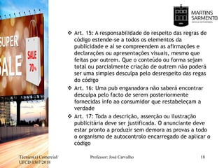  Art. 15: A responsabilidade do respeito das regras de
código estende-se a todos os elementos da
publicidade e aí se compreendem as afirmações e
declarações ou apresentações visuais, mesmo que
feitas por outrem. Que o conteúdo ou forma sejam
total ou parcialmente criação de outrem não poderá
ser uma simples desculpa pelo desrespeito das regas
do código
 Art. 16: Uma pub enganadora não saberá encontrar
desculpa pelo facto de serem posteriormente
fornecidas info ao consumidor que restabeleçam a
verdade
 Art. 17: Toda a descrição, asserção ou ilustração
publicitária deve ser justificada. O anunciante deve
estar pronto a produzir sem demora as provas a todo
o organismo de autocontrolo encarregado de aplicar o
código
Técnico(a) Comercial/
UFCD 0367/2018
18Professor: José Carvalho
 