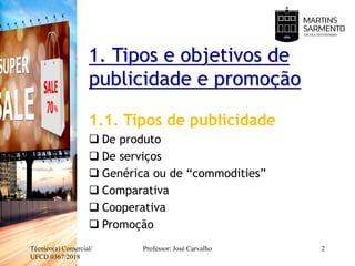 1. Tipos e objetivos de
publicidade e promoção
1.1. Tipos de publicidade
 De produto
 De serviços
 Genérica ou de “commodities”
 Comparativa
 Cooperativa
 Promoção
Técnico(a) Comercial/
UFCD 0367/2018
Professor: José Carvalho 2
 