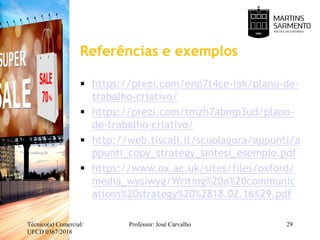 Referências e exemplos
 https://prezi.com/enp7t4ce-lak/plano-de-
trabalho-criativo/
 https://prezi.com/tmzh7abmp3ud/plano-
de-trabalho-criativo/
 http://web.tiscali.it/scuolagora/appunti/a
ppunti_copy_strategy_sintesi_esempio.pdf
 https://www.ox.ac.uk/sites/files/oxford/
media_wysiwyg/Writing%20a%20communic
ations%20strategy%20%2818.02.16%29.pdf
Técnico(a) Comercial/
UFCD 0367/2018
Professor: José Carvalho 29
 
