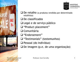  De retalho (a produtos vendidos por determinado
retalhista)
 De classificados
 Legal e de serviço público
 “Product placement”
 Comunitária
 “Endorsement”
 “Testimonials” (testemunhos)
 Pessoal (do indivíduo)
 De imagem (p.e. de uma organização)
Técnico(a) Comercial/
UFCD 0367/2018
Professor: José Carvalho 3
 