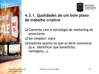 4.3.1. Qualidades de um bom plano
de trabalho criativo
 Coerente com a estratégia de marketing do
anunciante
 Ser simples/ claro
 Explícita quanto ao que se deve comunicar
(p.e. identificar que benefícios,
vantagens,…)
Técnico(a) Comercial/
UFCD 0367/2018
Professor: José Carvalho 30
 