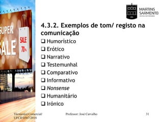 4.3.2. Exemplos de tom/ registo na
comunicação
 Humorístico
 Erótico
 Narrativo
 Testemunhal
 Comparativo
 Informativo
 Nonsense
 Humanitário
 Irónico
Técnico(a) Comercial/
UFCD 0367/2018
Professor: José Carvalho 31
 