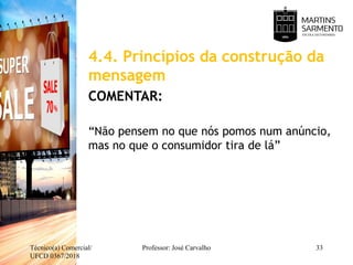 4.4. Princípios da construção da
mensagem
COMENTAR:
“Não pensem no que nós pomos num anúncio,
mas no que o consumidor tira de lá”
Técnico(a) Comercial/
UFCD 0367/2018
Professor: José Carvalho 33
 