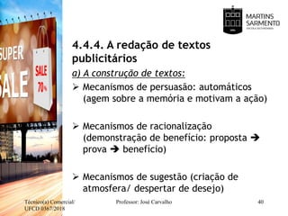 4.4.4. A redação de textos
publicitários
a) A construção de textos:
 Mecanismos de persuasão: automáticos
(agem sobre a memória e motivam a ação)
 Mecanismos de racionalização
(demonstração de benefício: proposta 
prova  benefício)
 Mecanismos de sugestão (criação de
atmosfera/ despertar de desejo)
Técnico(a) Comercial/
UFCD 0367/2018
Professor: José Carvalho 40
 
