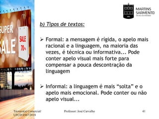 b) Tipos de textos:
 Formal: a mensagem é rígida, o apelo mais
racional e a linguagem, na maioria das
vezes, é técnica ou informativa... Pode
conter apelo visual mais forte para
compensar a pouca descontração da
linguagem
 Informal: a linguagem é mais “solta” e o
apelo mais emocional. Pode conter ou não
apelo visual...
Técnico(a) Comercial/
UFCD 0367/2018
Professor: José Carvalho 41
 