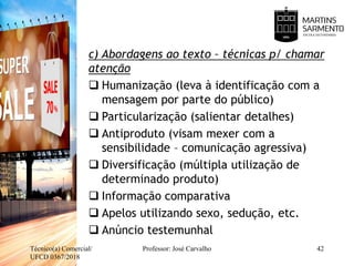 c) Abordagens ao texto – técnicas p/ chamar
atenção
 Humanização (leva à identificação com a
mensagem por parte do público)
 Particularização (salientar detalhes)
 Antiproduto (visam mexer com a
sensibilidade – comunicação agressiva)
 Diversificação (múltipla utilização de
determinado produto)
 Informação comparativa
 Apelos utilizando sexo, sedução, etc.
 Anúncio testemunhal
Técnico(a) Comercial/
UFCD 0367/2018
Professor: José Carvalho 42
 