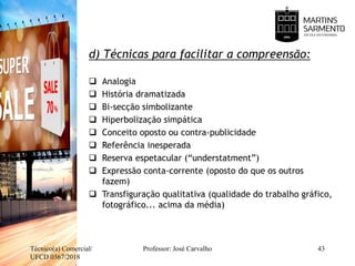 d) Técnicas para facilitar a compreensão:
 Analogia
 História dramatizada
 Bi-secção simbolizante
 Hiperbolização simpática
 Conceito oposto ou contra-publicidade
 Referência inesperada
 Reserva espetacular (“understatment”)
 Expressão conta-corrente (oposto do que os outros
fazem)
 Transfiguração qualitativa (qualidade do trabalho gráfico,
fotográfico... acima da média)
Técnico(a) Comercial/
UFCD 0367/2018
Professor: José Carvalho 43
 