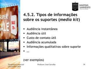 4.5.2. Tipos de informações
sobre os suportes (media kit)
 Audiência instantânea
 Audiência útil
 Custo de contato útil
 Audiência acumulada
 Informações qualitativas sobre suporte
 …
(ver exemplos)
Técnico(a) Comercial/
UFCD 0367/2018
Professor: José Carvalho 58
 