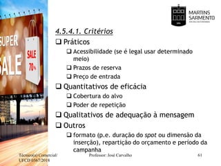 4.5.4.1. Critérios
 Práticos
 Acessibilidade (se é legal usar determinado
meio)
 Prazos de reserva
 Preço de entrada
 Quantitativos de eficácia
 Cobertura do alvo
 Poder de repetição
 Qualitativos de adequação à mensagem
 Outros
 formato (p.e. duração do spot ou dimensão da
inserção), repartição do orçamento e período da
campanha
Técnico(a) Comercial/
UFCD 0367/2018
Professor: José Carvalho 61
 