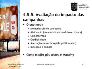 4.5.5. Avaliação do impacto das
campanhas
 O que medir
 Memorização da campanha
 Atribuição (do anúncio ao produto ou marca)
 Compreensão
 Credibilidade
 Aceitação (apreciado pelo público-alvo)
 Incitação à compra
 Como medir: pós-testes e tracking
Técnico(a) Comercial/
UFCD 0367/2018
Professor: José Carvalho 62
 