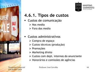 4.6.1. Tipos de custos
 Custos de comunicação
 Nos media
 Fora dos media
 Custos administrativos
 Compra de espaço
 Custos técnicos (produção)
 Promoções
 Marketing direto
 Custos com dept. internos do anunciante
 Honorários e comissões de agências
Técnico(a) Comercial/
UFCD 0367/2018
Professor: José Carvalho 64
 