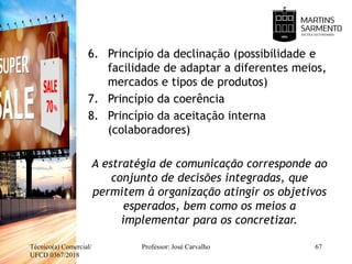6. Princípio da declinação (possibilidade e
facilidade de adaptar a diferentes meios,
mercados e tipos de produtos)
7. Princípio da coerência
8. Princípio da aceitação interna
(colaboradores)
A estratégia de comunicação corresponde ao
conjunto de decisões integradas, que
permitem à organização atingir os objetivos
esperados, bem como os meios a
implementar para os concretizar.
Técnico(a) Comercial/
UFCD 0367/2018
Professor: José Carvalho 67
 