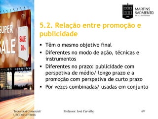 5.2. Relação entre promoção e
publicidade
Técnico(a) Comercial/
UFCD 0367/2018
Professor: José Carvalho 69
 Têm o mesmo objetivo final
 Diferentes no modo de ação, técnicas e
instrumentos
 Diferentes no prazo: publicidade com
perspetiva de médio/ longo prazo e a
promoção com perspetiva de curto prazo
 Por vezes combinadas/ usadas em conjunto
 